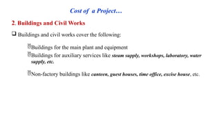 Cost of a Project…
2. Buildings and Civil Works
 Buildings and civil works cover the following:
Buildings for the main plant and equipment
Buildings for auxiliary services like steam supply, workshops, laboratory, water
supply, etc.
Non-factory buildings like canteen, guest houses, time office, excise house, etc.
 