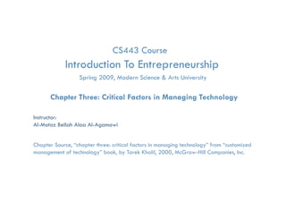 CS443 Course
            Introduction To Entrepreneurship
                                 p         p
                    Spring 2009, Modern Science & Arts University

      Chapter Three: Critical Factors in Managing Technology

Instructor:
Al-Motaz Bellah Alaa Al-Agamawi


Chapter Source, “chapter three: critical factors in managing technology” from “customized
management of technology” book, by Tarek Khalil, 2000, McGraw-Hill Companies, Inc.

          Critical Factors in Managing Technology   Chapter 3   By: Motaz Al-Agamawi
 