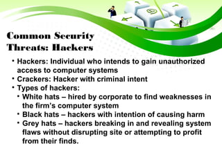 Common Security
Threats: Hackers

Hackers: Individual who intends to gain unauthorized
access to computer systems

Crackers: Hacker with criminal intent

Types of hackers:

White hats – hired by corporate to find weaknesses in
the firm’s computer system

Black hats – hackers with intention of causing harm

Grey hats – hackers breaking in and revealing system
flaws without disrupting site or attempting to profit
from their finds.
 