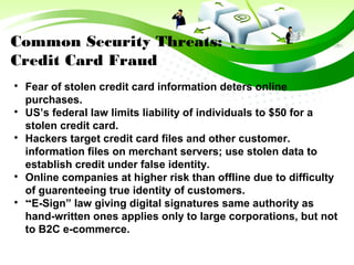Common Security Threats:
Credit Card Fraud

Fear of stolen credit card information deters online
purchases.

US’s federal law limits liability of individuals to $50 for a
stolen credit card.

Hackers target credit card files and other customer.
information files on merchant servers; use stolen data to
establish credit under false identity.

Online companies at higher risk than offline due to difficulty
of guarenteeing true identity of customers.

“E-Sign” law giving digital signatures same authority as
hand-written ones applies only to large corporations, but not
to B2C e-commerce.
 
