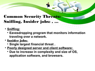 Common Security Threats:
Sniffing, Insider jobs: , ...

Sniffing:

Eavesdropping program that monitors information
traveling over a network.

Insider jobs:

Single largest financial threat .

Poorly designed server and client software:

Due to increase in complexity and size of OS,
application software, and browsers.
 