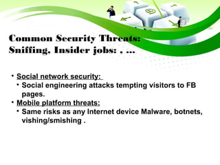 Common Security Threats:
Sniffing, Insider jobs: , ...

Social network security:

Social engineering attacks tempting visitors to FB
pages.

Mobile platform threats:

Same risks as any Internet device Malware, botnets,
vishing/smishing .
 