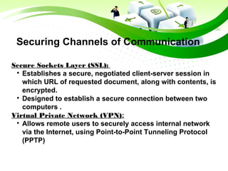 Securing Channels of Communication
Secure Sockets Layer (SSL):

Establishes a secure, negotiated client-server session in
which URL of requested document, along with contents, is
encrypted.

Designed to establish a secure connection between two
computers .
Virtual Private Network (VPN):

Allows remote users to securely access internal network
via the Internet, using Point-to-Point Tunneling Protocol
(PPTP)
 