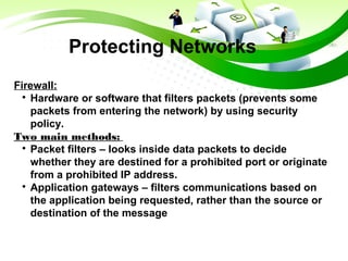 Protecting Networks
Firewall:

Hardware or software that filters packets (prevents some
packets from entering the network) by using security
policy.
Two main methods:

Packet filters – looks inside data packets to decide
whether they are destined for a prohibited port or originate
from a prohibited IP address.

Application gateways – filters communications based on
the application being requested, rather than the source or
destination of the message
 