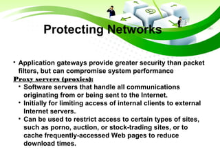 Protecting Networks

Application gateways provide greater security than packet
filters, but can compromise system performance
Proxy servers (proxies):

Software servers that handle all communications
originating from or being sent to the Internet.

Initially for limiting access of internal clients to external
Internet servers.

Can be used to restrict access to certain types of sites,
such as porno, auction, or stock-trading sites, or to
cache frequently-accessed Web pages to reduce
download times.
 
