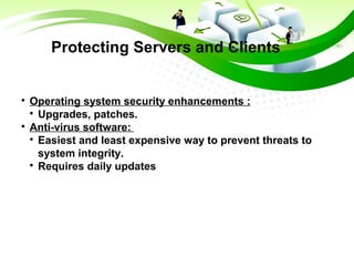 Protecting Servers and Clients

Operating system security enhancements :

Upgrades, patches.

Anti-virus software:

Easiest and least expensive way to prevent threats to
system integrity.

Requires daily updates
 