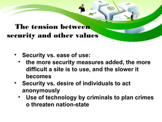 The tension between
security and other values

Security vs. ease of use:

the more security measures added, the more
difficult a site is to use, and the slower it
becomes

Security vs. desire of individuals to act
anonymously

Use of technology by criminals to plan crimes
o threaten nation-state
 