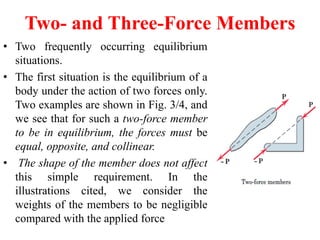 Two- and Three-Force Members
• Two frequently occurring equilibrium
situations.
• The first situation is the equilibrium of a
body under the action of two forces only.
Two examples are shown in Fig. 3/4, and
we see that for such a two-force member
to be in equilibrium, the forces must be
equal, opposite, and collinear.
• The shape of the member does not affect
this simple requirement. In the
illustrations cited, we consider the
weights of the members to be negligible
compared with the applied force
 