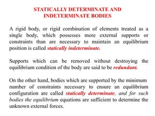 A rigid body, or rigid combination of elements treated as a
single body, which possesses more external supports or
constraints than are necessary to maintain an equilibrium
position is called statically indeterminate.
Supports which can be removed without destroying the
equilibrium condition of the body are said to be redundant.
On the other hand, bodies which are supported by the minimum
number of constraints necessary to ensure an equilibrium
configuration are called statically determinate, and for such
bodies the equilibrium equations are sufficient to determine the
unknown external forces.
STATICALLY DETERMINATE AND
INDETERMINATE BODIES
 