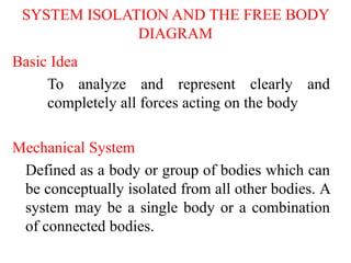 SYSTEM ISOLATION AND THE FREE BODY
DIAGRAM
Basic Idea
To analyze and represent clearly and
completely all forces acting on the body
Mechanical System
Defined as a body or group of bodies which can
be conceptually isolated from all other bodies. A
system may be a single body or a combination
of connected bodies.
 