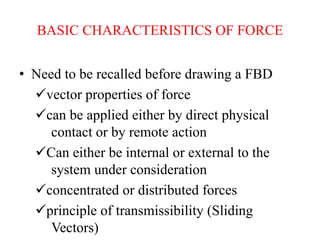 BASIC CHARACTERISTICS OF FORCE
• Need to be recalled before drawing a FBD
vector properties of force
can be applied either by direct physical
contact or by remote action
Can either be internal or external to the
system under consideration
concentrated or distributed forces
principle of transmissibility (Sliding
Vectors)
 