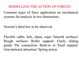 MODELLING THE ACTION OF FORCES
Common types of force application on mechanical
systems for analysis in two dimensions.
Newton’s third law to be observed
Flexible cable, belt, chain, rope/ Smooth surfaces/
Rough surfaces/ Roller support/ Freely sliding
guide/ Pin connection/ Built-in or fixed support/
Gravitational attraction/ Spring action
 