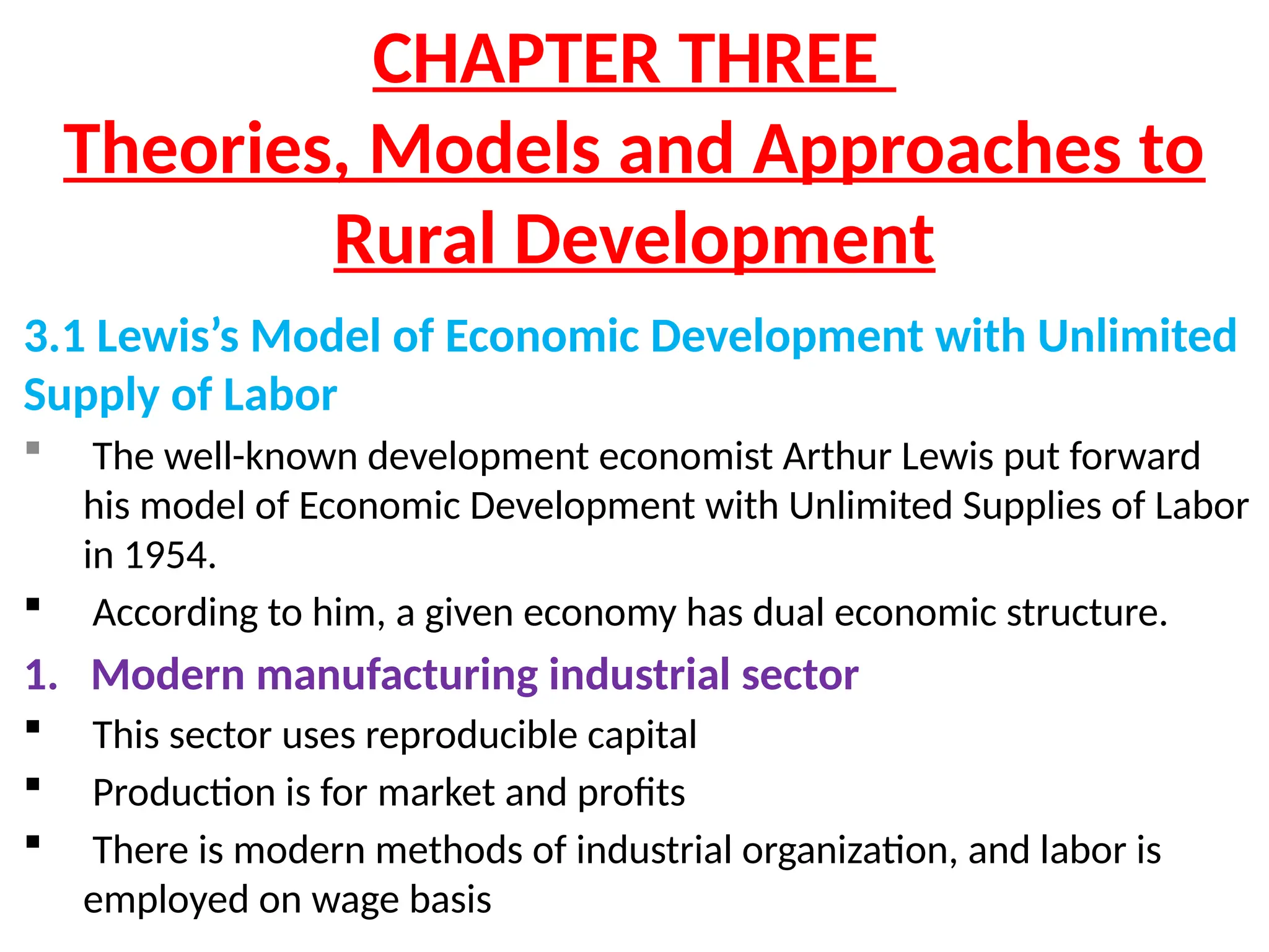 CHAPTER THREE
Theories, Models and Approaches to
Rural Development
3.1 Lewis’s Model of Economic Development with Unlimited
Supply of Labor
 The well-known development economist Arthur Lewis put forward
his model of Economic Development with Unlimited Supplies of Labor
in 1954.
 According to him, a given economy has dual economic structure.
1. Modern manufacturing industrial sector
 This sector uses reproducible capital
 Production is for market and profits
 There is modern methods of industrial organization, and labor is
employed on wage basis
 