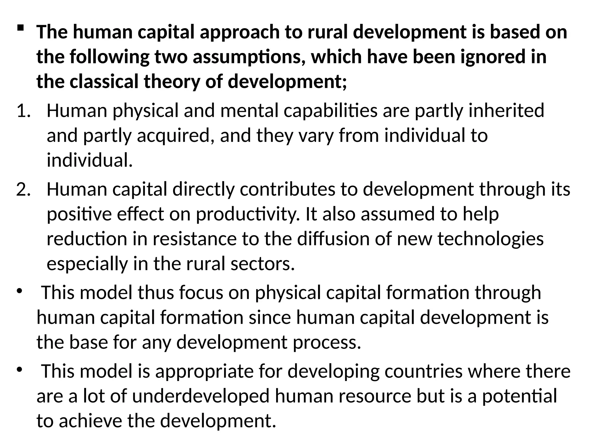 The human capital approach to rural development is based on
the following two assumptions, which have been ignored in
the classical theory of development;
1. Human physical and mental capabilities are partly inherited
and partly acquired, and they vary from individual to
individual.
2. Human capital directly contributes to development through its
positive effect on productivity. It also assumed to help
reduction in resistance to the diffusion of new technologies
especially in the rural sectors.
• This model thus focus on physical capital formation through
human capital formation since human capital development is
the base for any development process.
• This model is appropriate for developing countries where there
are a lot of underdeveloped human resource but is a potential
to achieve the development.
 