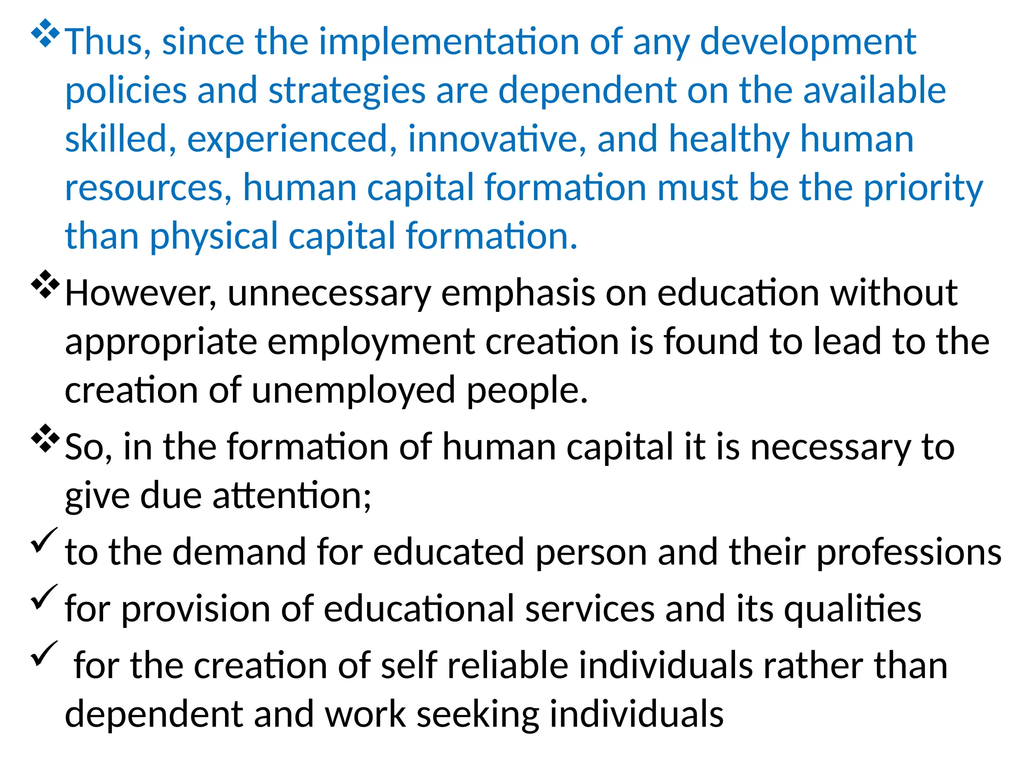 Thus, since the implementation of any development
policies and strategies are dependent on the available
skilled, experienced, innovative, and healthy human
resources, human capital formation must be the priority
than physical capital formation.
However, unnecessary emphasis on education without
appropriate employment creation is found to lead to the
creation of unemployed people.
So, in the formation of human capital it is necessary to
give due attention;
to the demand for educated person and their professions
for provision of educational services and its qualities
 for the creation of self reliable individuals rather than
dependent and work seeking individuals
 