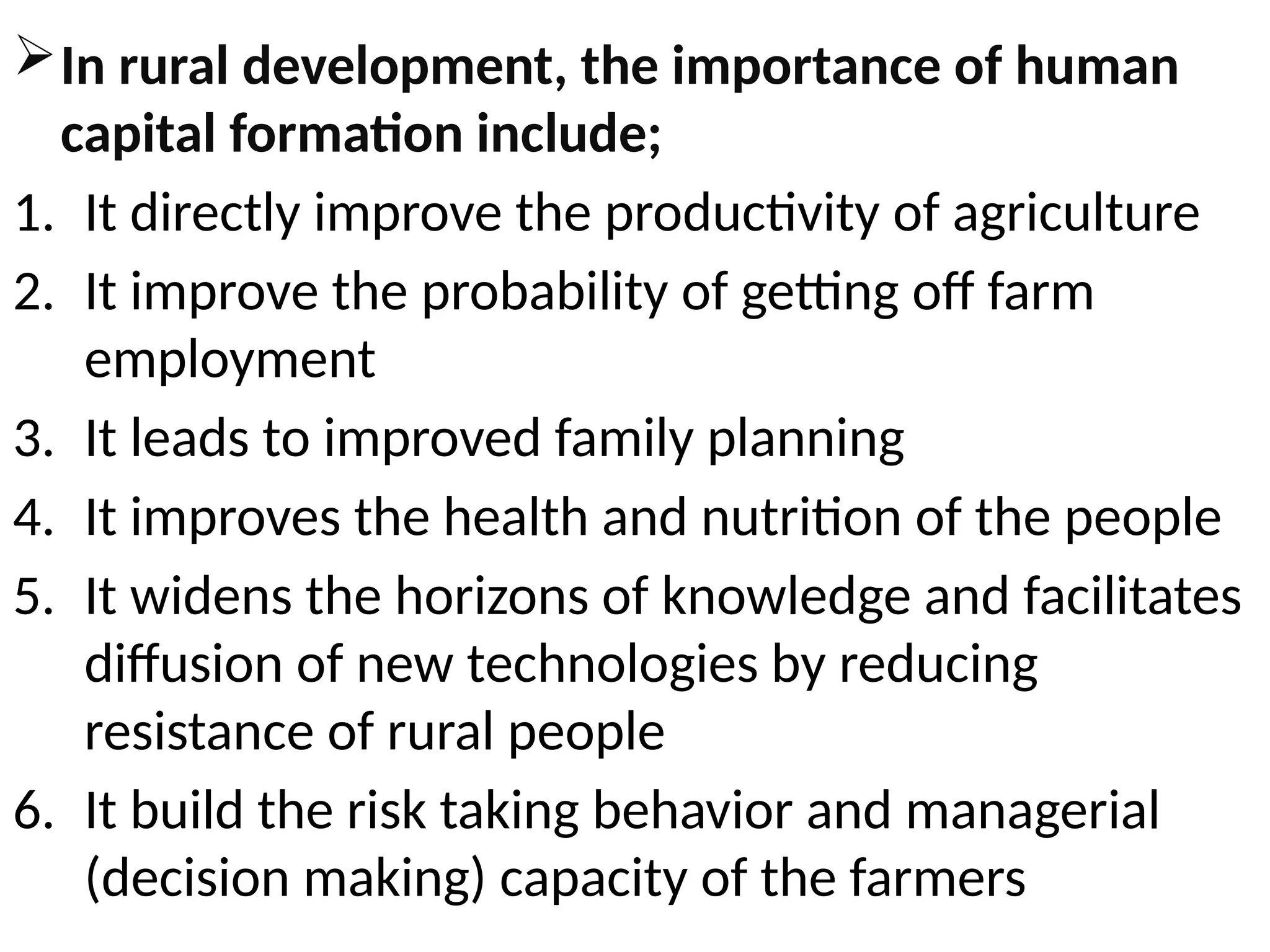 In rural development, the importance of human
capital formation include;
1. It directly improve the productivity of agriculture
2. It improve the probability of getting off farm
employment
3. It leads to improved family planning
4. It improves the health and nutrition of the people
5. It widens the horizons of knowledge and facilitates
diffusion of new technologies by reducing
resistance of rural people
6. It build the risk taking behavior and managerial
(decision making) capacity of the farmers
 
