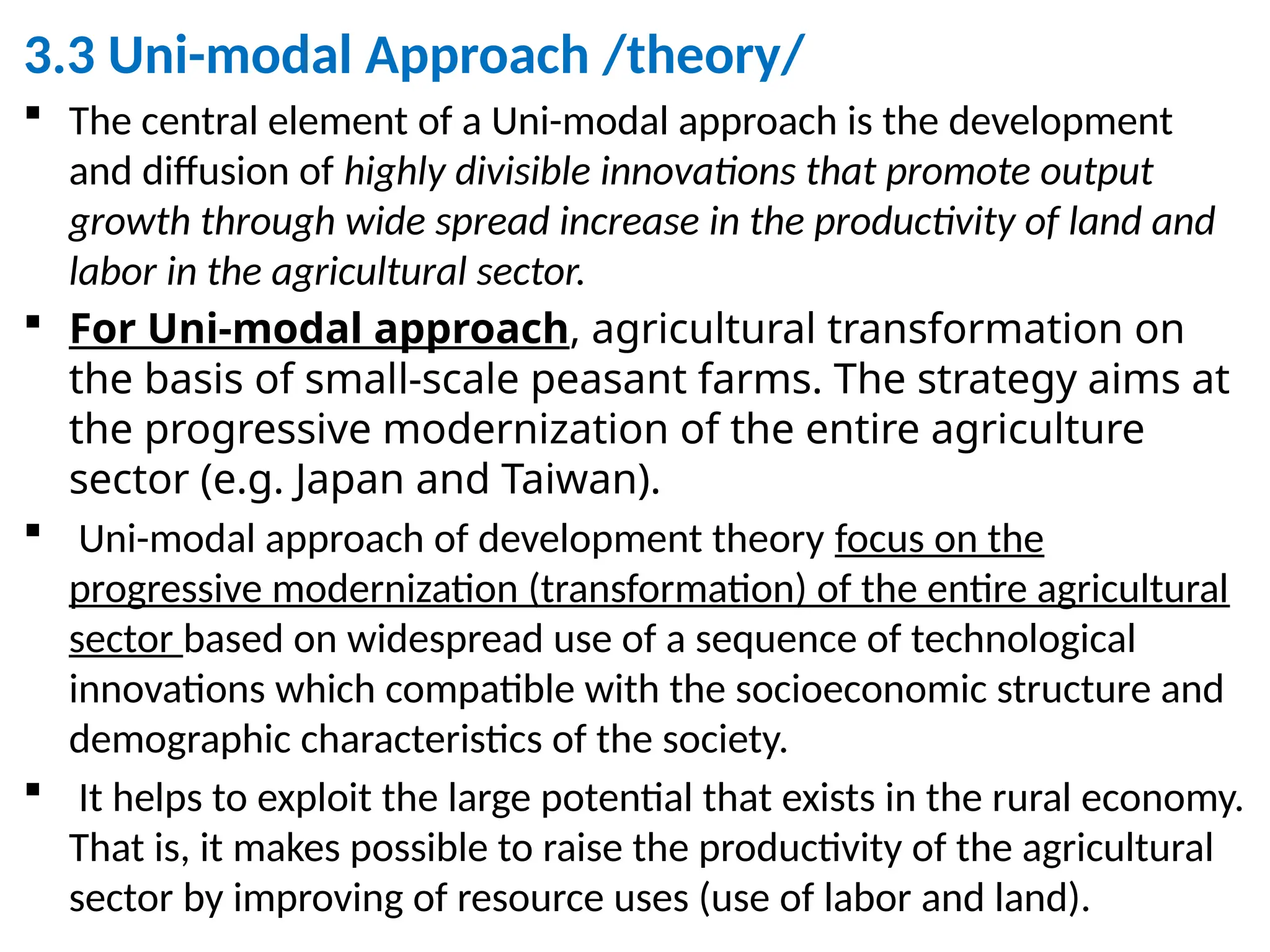 3.3 Uni-modal Approach /theory/
 The central element of a Uni-modal approach is the development
and diffusion of highly divisible innovations that promote output
growth through wide spread increase in the productivity of land and
labor in the agricultural sector.
 For Uni-modal approach, agricultural transformation on
the basis of small-scale peasant farms. The strategy aims at
the progressive modernization of the entire agriculture
sector (e.g. Japan and Taiwan).
 Uni-modal approach of development theory focus on the
progressive modernization (transformation) of the entire agricultural
sector based on widespread use of a sequence of technological
innovations which compatible with the socioeconomic structure and
demographic characteristics of the society.
 It helps to exploit the large potential that exists in the rural economy.
That is, it makes possible to raise the productivity of the agricultural
sector by improving of resource uses (use of labor and land).
 