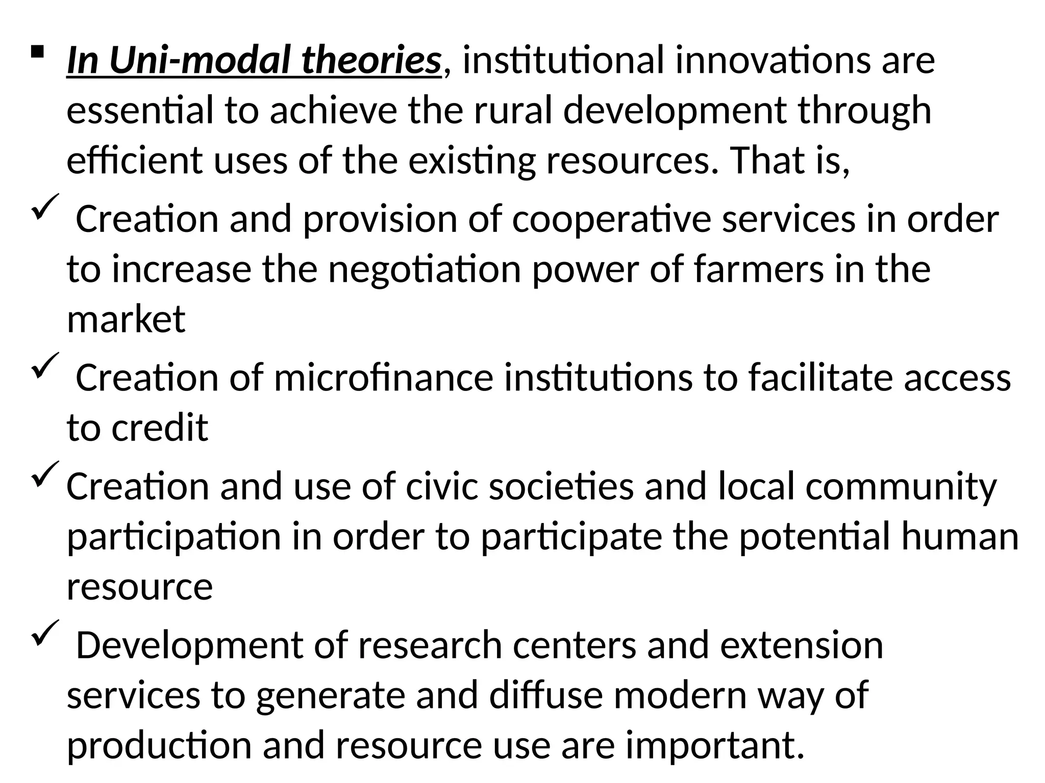  In Uni-modal theories, institutional innovations are
essential to achieve the rural development through
efficient uses of the existing resources. That is,
 Creation and provision of cooperative services in order
to increase the negotiation power of farmers in the
market
 Creation of microfinance institutions to facilitate access
to credit
Creation and use of civic societies and local community
participation in order to participate the potential human
resource
 Development of research centers and extension
services to generate and diffuse modern way of
production and resource use are important.
 