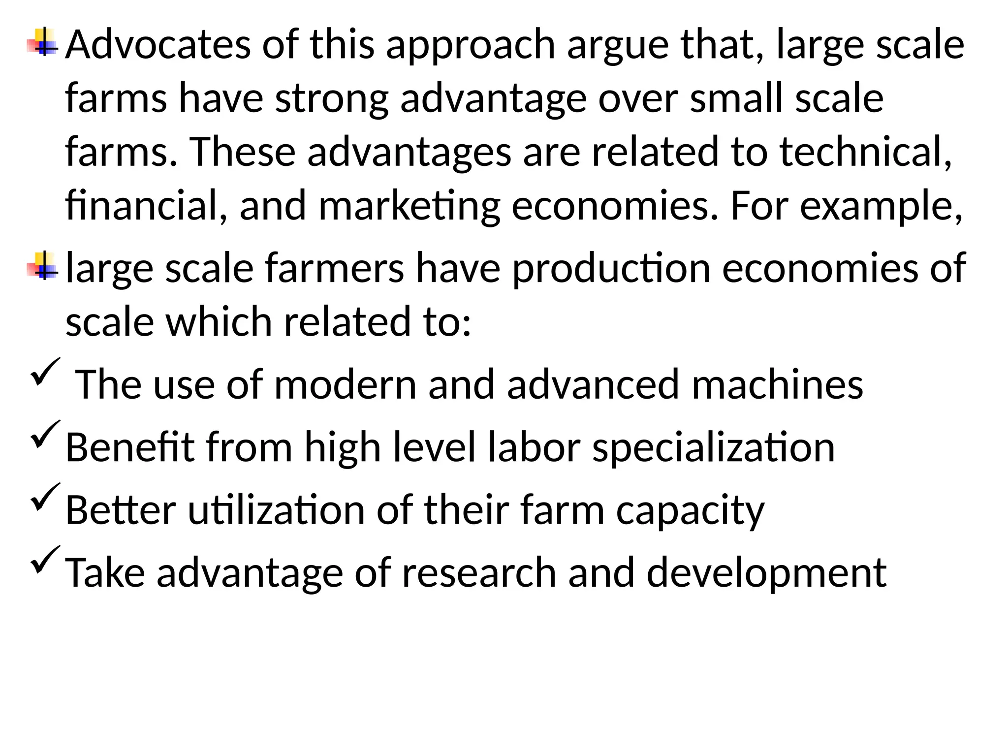 Advocates of this approach argue that, large scale
farms have strong advantage over small scale
farms. These advantages are related to technical,
financial, and marketing economies. For example,
large scale farmers have production economies of
scale which related to:
 The use of modern and advanced machines
Benefit from high level labor specialization
Better utilization of their farm capacity
Take advantage of research and development
 