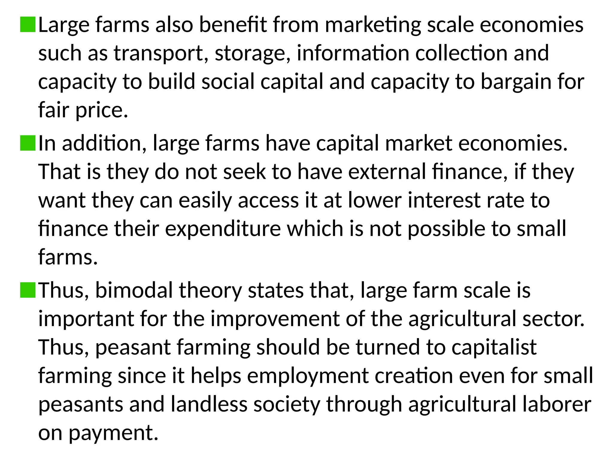 Large farms also benefit from marketing scale economies
such as transport, storage, information collection and
capacity to build social capital and capacity to bargain for
fair price.
In addition, large farms have capital market economies.
That is they do not seek to have external finance, if they
want they can easily access it at lower interest rate to
finance their expenditure which is not possible to small
farms.
Thus, bimodal theory states that, large farm scale is
important for the improvement of the agricultural sector.
Thus, peasant farming should be turned to capitalist
farming since it helps employment creation even for small
peasants and landless society through agricultural laborer
on payment.
 