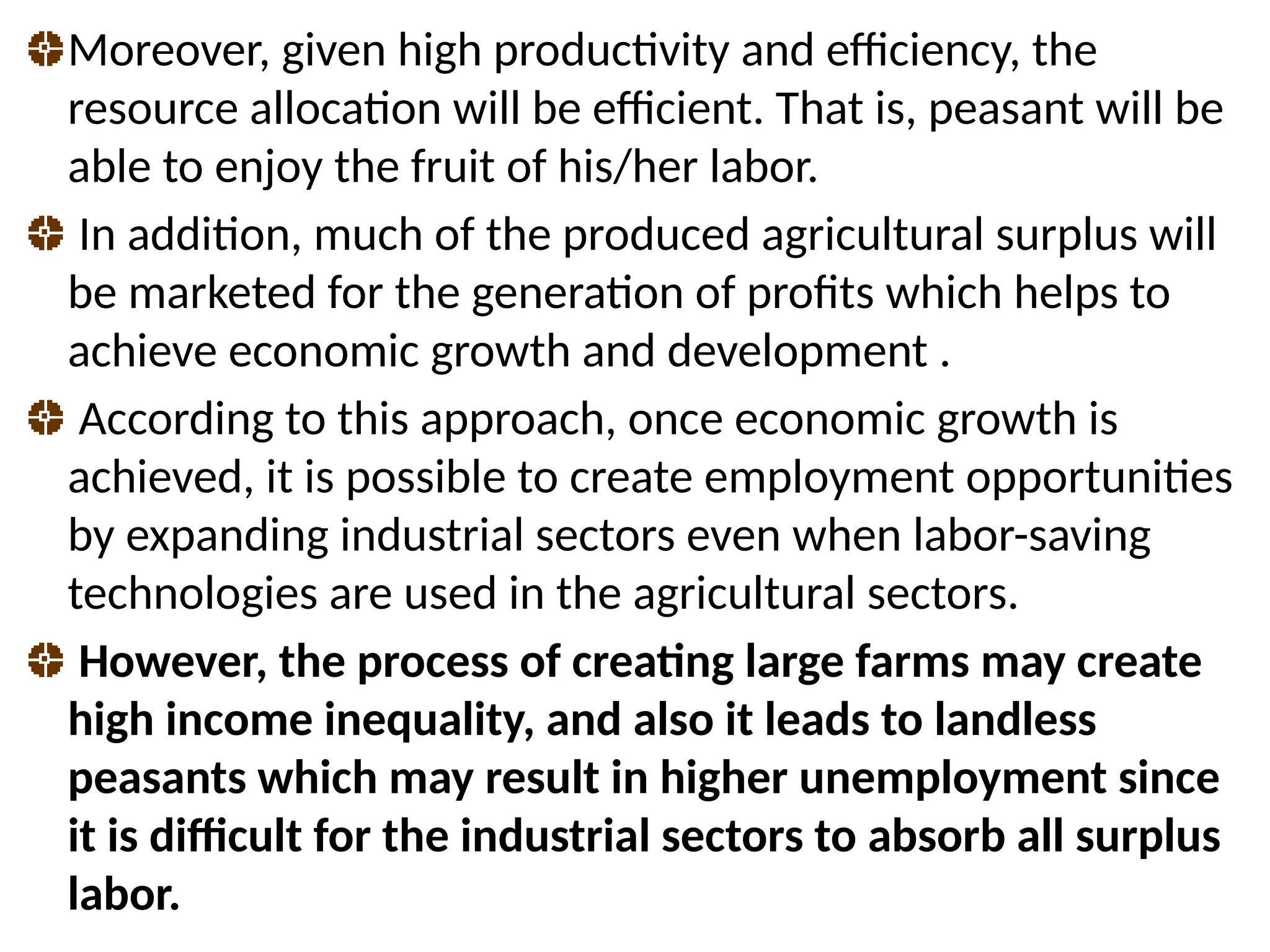 Moreover, given high productivity and efficiency, the
resource allocation will be efficient. That is, peasant will be
able to enjoy the fruit of his/her labor.
In addition, much of the produced agricultural surplus will
be marketed for the generation of profits which helps to
achieve economic growth and development .
According to this approach, once economic growth is
achieved, it is possible to create employment opportunities
by expanding industrial sectors even when labor-saving
technologies are used in the agricultural sectors.
However, the process of creating large farms may create
high income inequality, and also it leads to landless
peasants which may result in higher unemployment since
it is difficult for the industrial sectors to absorb all surplus
labor.
 