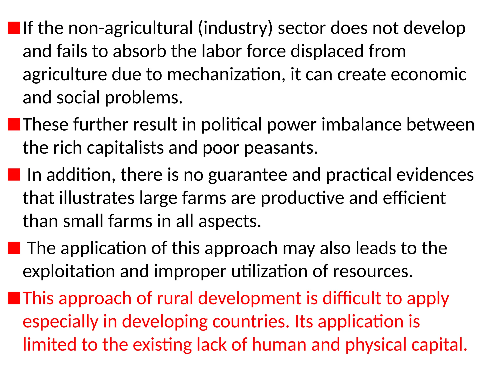 If the non-agricultural (industry) sector does not develop
and fails to absorb the labor force displaced from
agriculture due to mechanization, it can create economic
and social problems.
These further result in political power imbalance between
the rich capitalists and poor peasants.
In addition, there is no guarantee and practical evidences
that illustrates large farms are productive and efficient
than small farms in all aspects.
The application of this approach may also leads to the
exploitation and improper utilization of resources.
This approach of rural development is difficult to apply
especially in developing countries. Its application is
limited to the existing lack of human and physical capital.
 