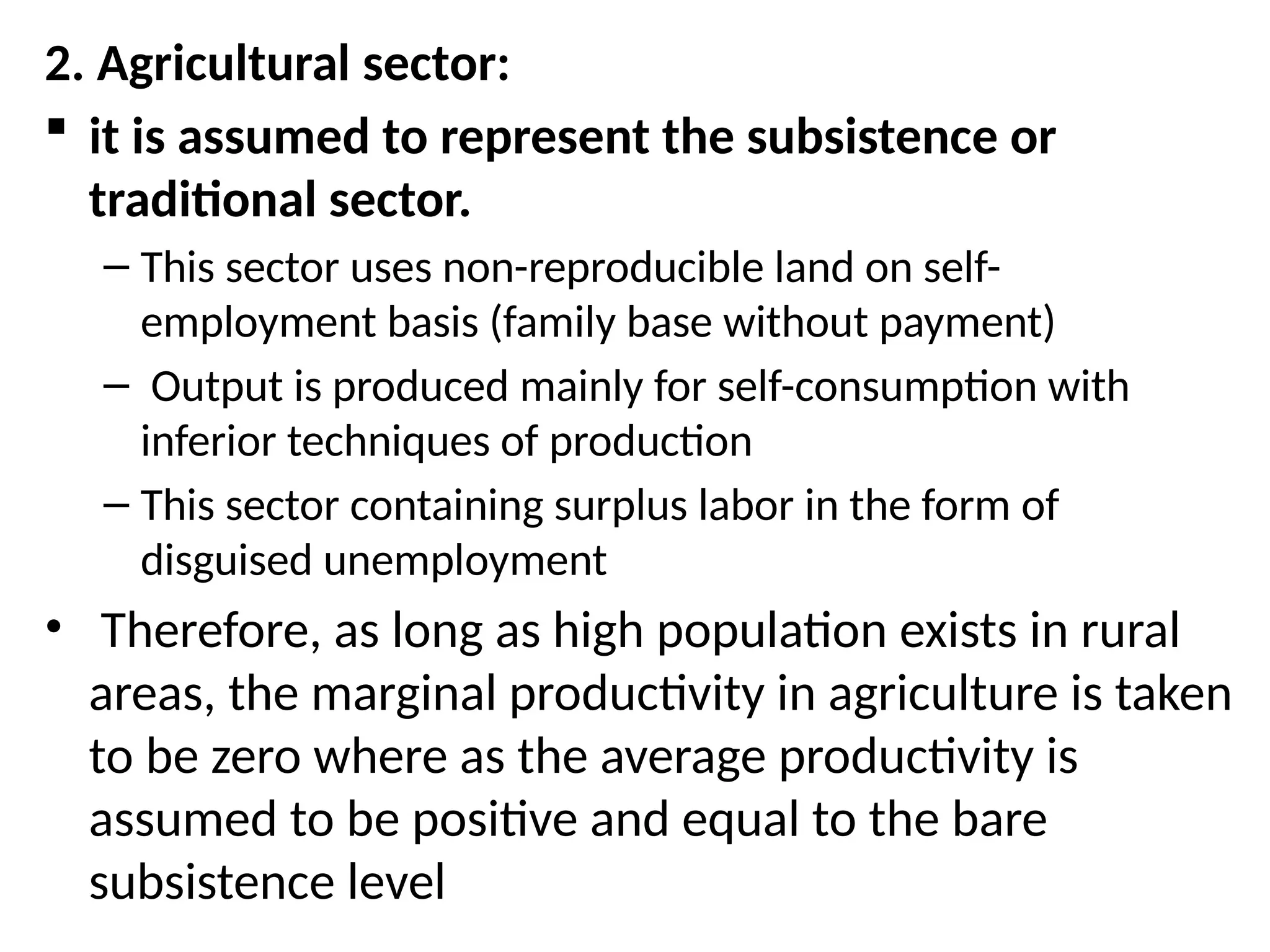 2. Agricultural sector:
 it is assumed to represent the subsistence or
traditional sector.
– This sector uses non-reproducible land on self-
employment basis (family base without payment)
– Output is produced mainly for self-consumption with
inferior techniques of production
– This sector containing surplus labor in the form of
disguised unemployment
• Therefore, as long as high population exists in rural
areas, the marginal productivity in agriculture is taken
to be zero where as the average productivity is
assumed to be positive and equal to the bare
subsistence level
 