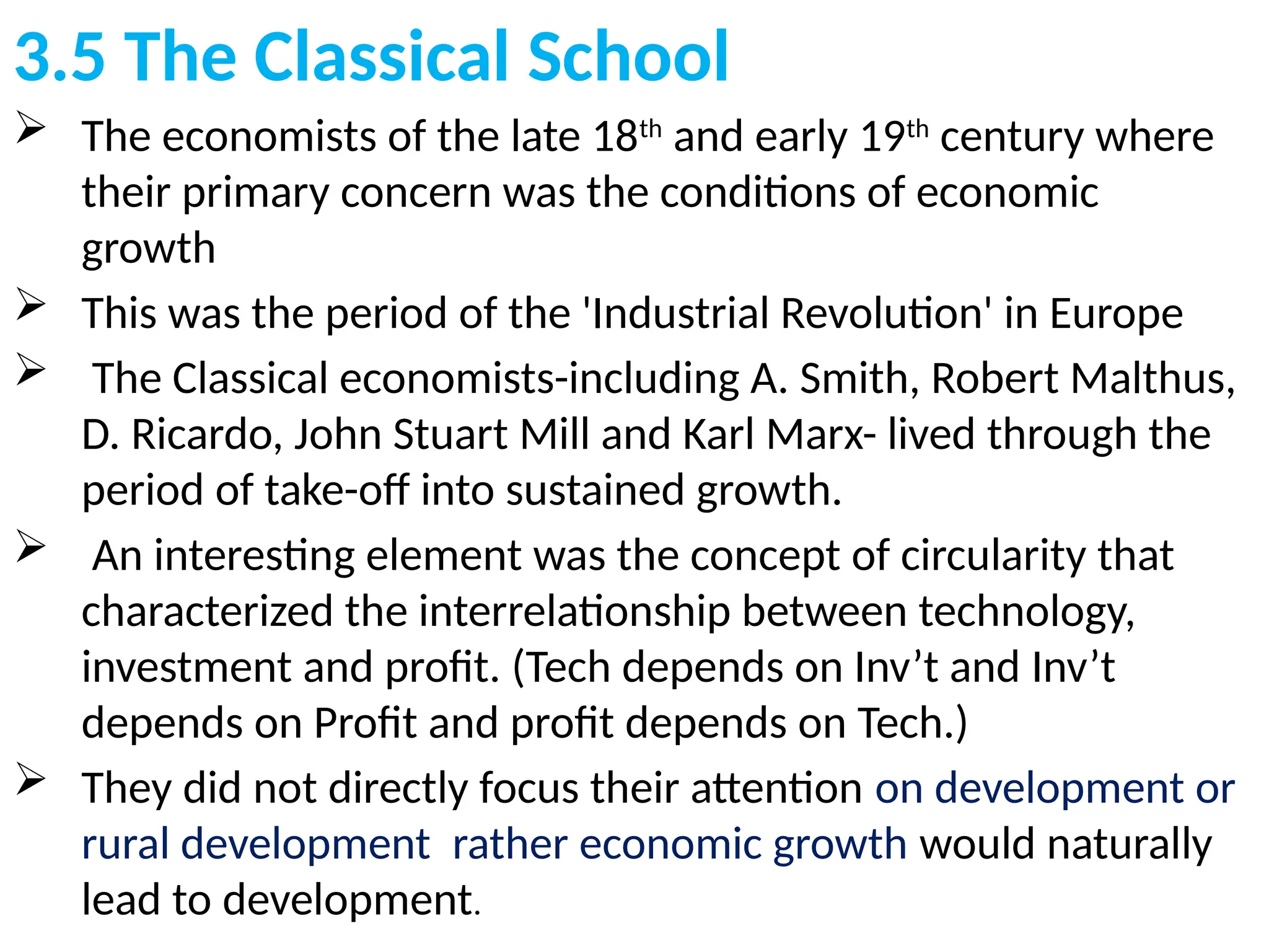 3.5 The Classical School
 The economists of the late 18th
and early 19th
century where
their primary concern was the conditions of economic
growth
 This was the period of the 'Industrial Revolution' in Europe
 The Classical economists-including A. Smith, Robert Malthus,
D. Ricardo, John Stuart Mill and Karl Marx- lived through the
period of take-off into sustained growth.
 An interesting element was the concept of circularity that
characterized the interrelationship between technology,
investment and profit. (Tech depends on Inv’t and Inv’t
depends on Profit and profit depends on Tech.)
 They did not directly focus their attention on development or
rural development rather economic growth would naturally
lead to development.
 
