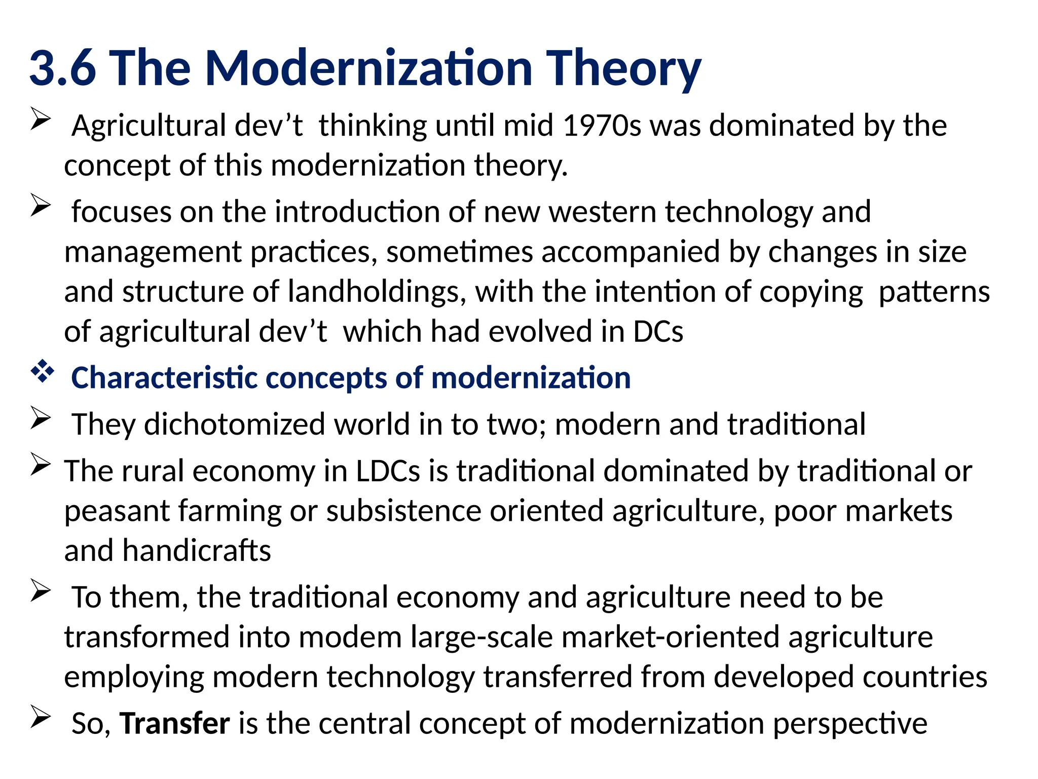 3.6 The Modernization Theory
 Agricultural dev’t thinking until mid 1970s was dominated by the
concept of this modernization theory.
 focuses on the introduction of new western technology and
management practices, sometimes accompanied by changes in size
and structure of landholdings, with the intention of copying patterns
of agricultural dev’t which had evolved in DCs
 Characteristic concepts of modernization
 They dichotomized world in to two; modern and traditional
 The rural economy in LDCs is traditional dominated by traditional or
peasant farming or subsistence oriented agriculture, poor markets
and handicrafts
 To them, the traditional economy and agriculture need to be
transformed into modem large-scale market-oriented agriculture
employing modern technology transferred from developed countries
 So, Transfer is the central concept of modernization perspective
 