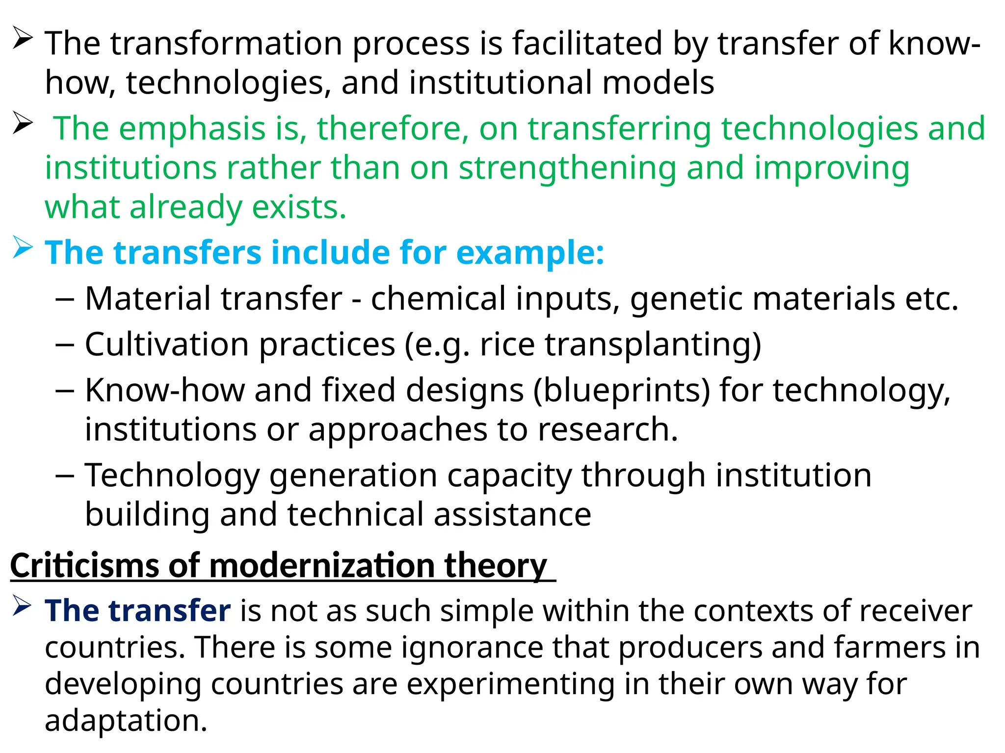  The transformation process is facilitated by transfer of know-
how, technologies, and institutional models
 The emphasis is, therefore, on transferring technologies and
institutions rather than on strengthening and improving
what already exists.
 The transfers include for example:
– Material transfer - chemical inputs, genetic materials etc.
– Cultivation practices (e.g. rice transplanting)
– Know-how and fixed designs (blueprints) for technology,
institutions or approaches to research.
– Technology generation capacity through institution
building and technical assistance
Criticisms of modernization theory
 The transfer is not as such simple within the contexts of receiver
countries. There is some ignorance that producers and farmers in
developing countries are experimenting in their own way for
adaptation.
 
