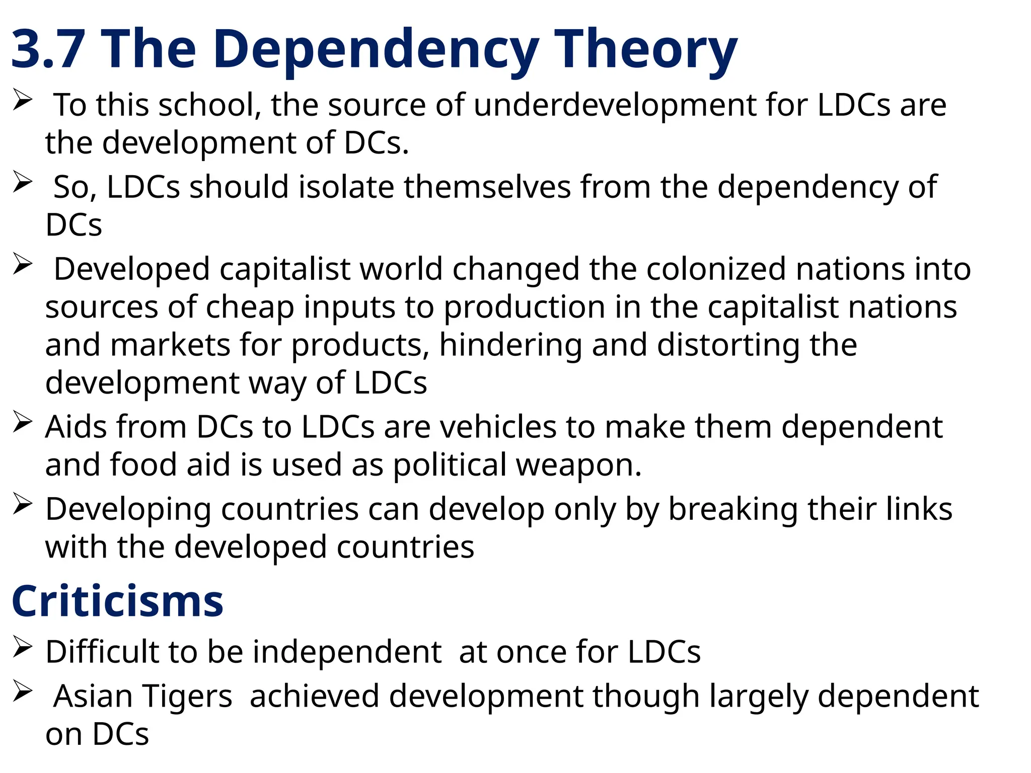 3.7 The Dependency Theory
 To this school, the source of underdevelopment for LDCs are
the development of DCs.
 So, LDCs should isolate themselves from the dependency of
DCs
 Developed capitalist world changed the colonized nations into
sources of cheap inputs to production in the capitalist nations
and markets for products, hindering and distorting the
development way of LDCs
 Aids from DCs to LDCs are vehicles to make them dependent
and food aid is used as political weapon.
 Developing countries can develop only by breaking their links
with the developed countries
Criticisms
 Difficult to be independent at once for LDCs
 Asian Tigers achieved development though largely dependent
on DCs
 