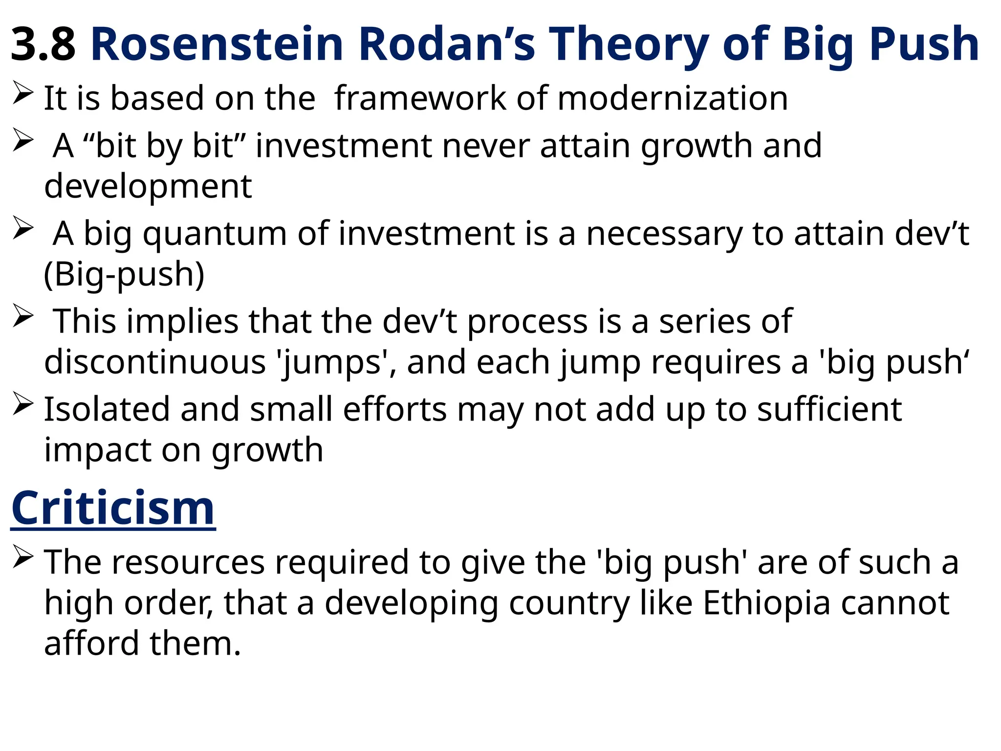 3.8 Rosenstein Rodan’s Theory of Big Push
 It is based on the framework of modernization
 A “bit by bit” investment never attain growth and
development
 A big quantum of investment is a necessary to attain dev’t
(Big-push)
 This implies that the dev’t process is a series of
discontinuous 'jumps', and each jump requires a 'big push‘
 Isolated and small efforts may not add up to sufficient
impact on growth
Criticism
 The resources required to give the 'big push' are of such a
high order, that a developing country like Ethiopia cannot
afford them.
 