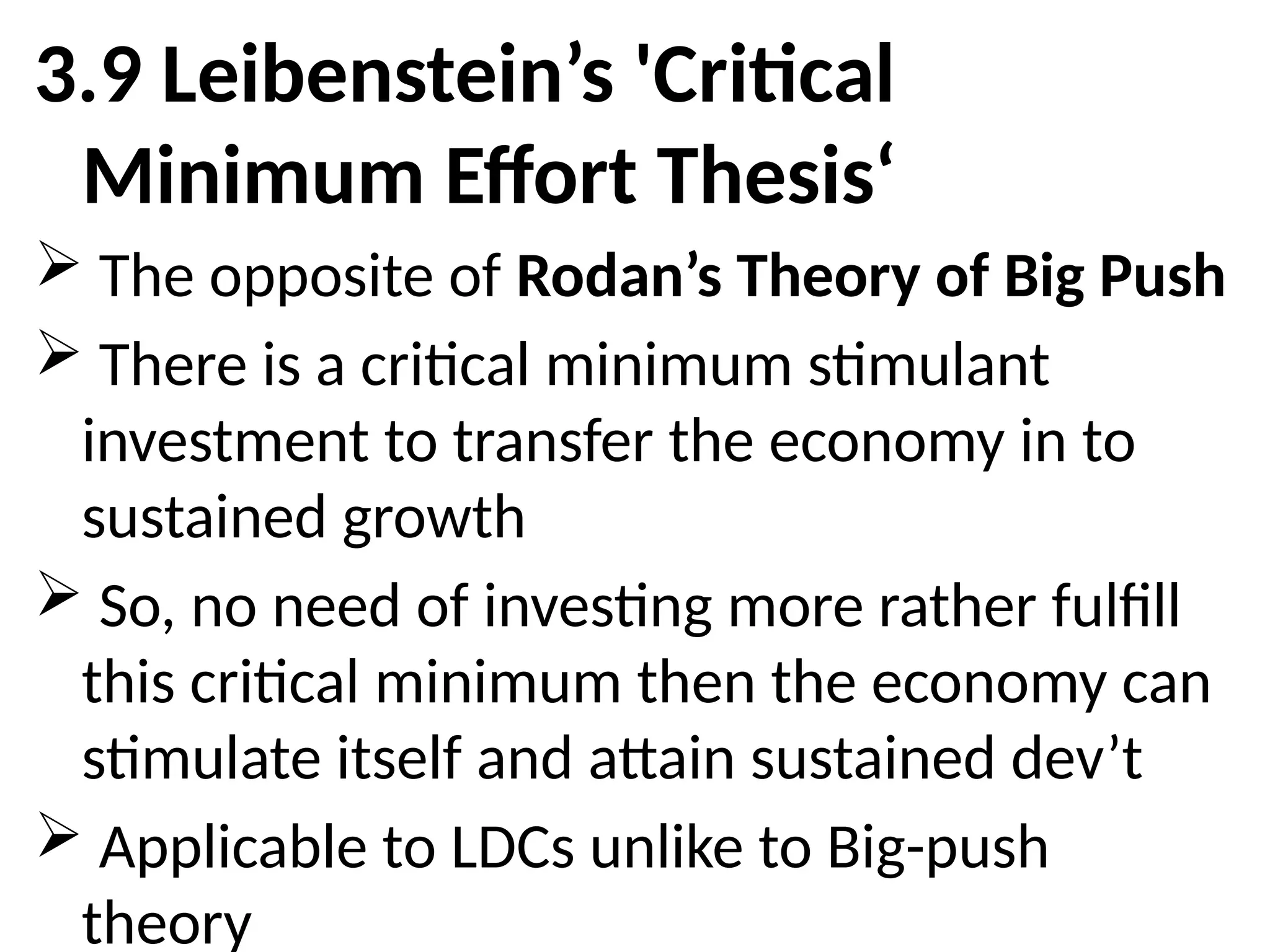 3.9 Leibenstein’s 'Critical
Minimum Effort Thesis‘
 The opposite of Rodan’s Theory of Big Push
 There is a critical minimum stimulant
investment to transfer the economy in to
sustained growth
 So, no need of investing more rather fulfill
this critical minimum then the economy can
stimulate itself and attain sustained dev’t
 Applicable to LDCs unlike to Big-push
theory
 
