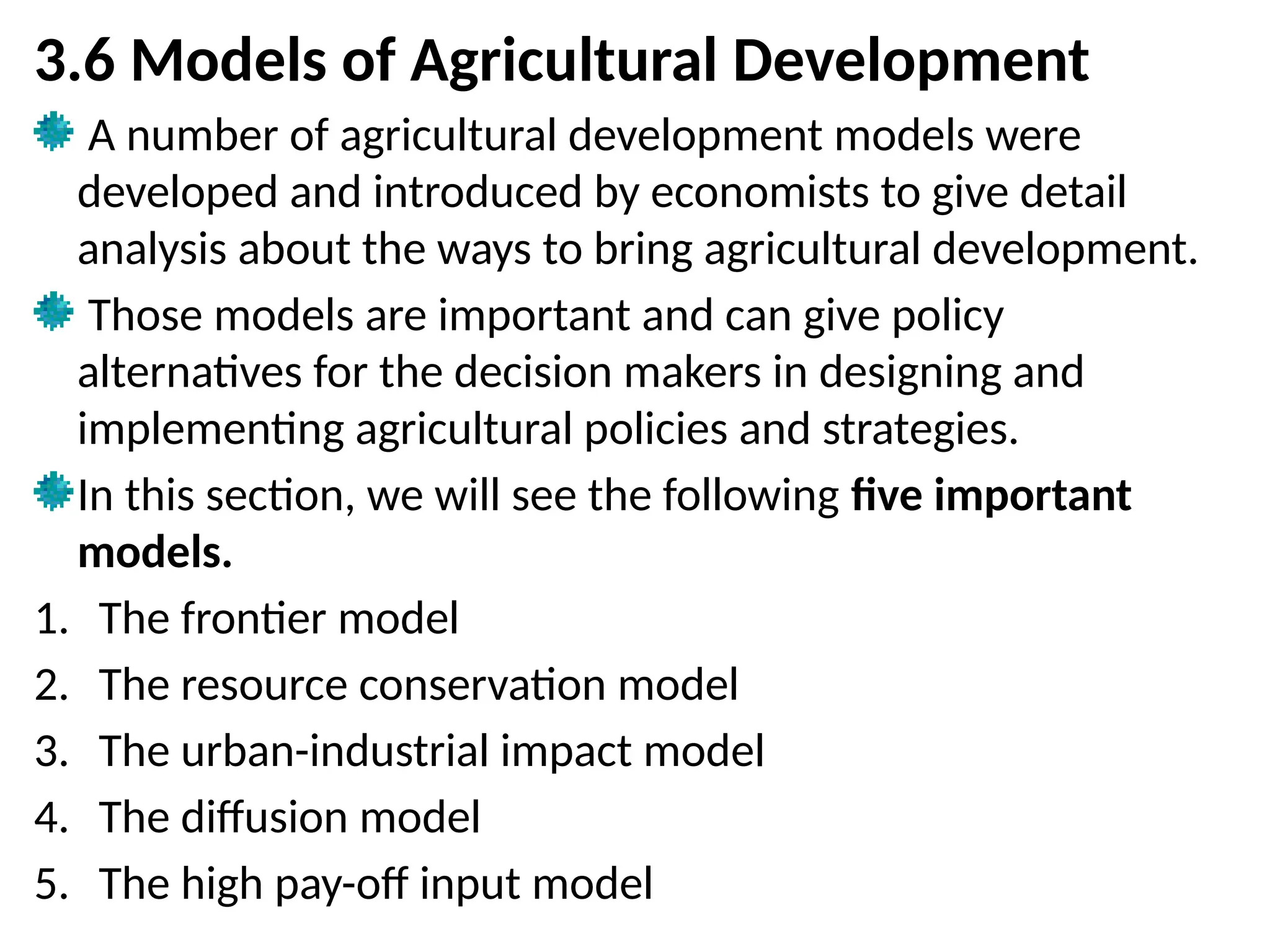3.6 Models of Agricultural Development
A number of agricultural development models were
developed and introduced by economists to give detail
analysis about the ways to bring agricultural development.
Those models are important and can give policy
alternatives for the decision makers in designing and
implementing agricultural policies and strategies.
In this section, we will see the following five important
models.
1. The frontier model
2. The resource conservation model
3. The urban-industrial impact model
4. The diffusion model
5. The high pay-off input model
 