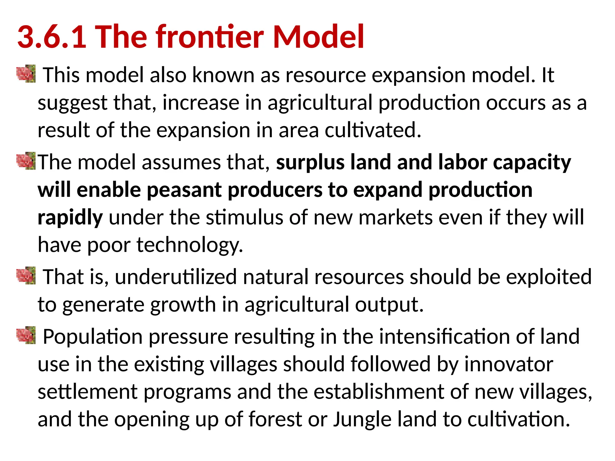 3.6.1 The frontier Model
This model also known as resource expansion model. It
suggest that, increase in agricultural production occurs as a
result of the expansion in area cultivated.
The model assumes that, surplus land and labor capacity
will enable peasant producers to expand production
rapidly under the stimulus of new markets even if they will
have poor technology.
That is, underutilized natural resources should be exploited
to generate growth in agricultural output.
Population pressure resulting in the intensification of land
use in the existing villages should followed by innovator
settlement programs and the establishment of new villages,
and the opening up of forest or Jungle land to cultivation.
 