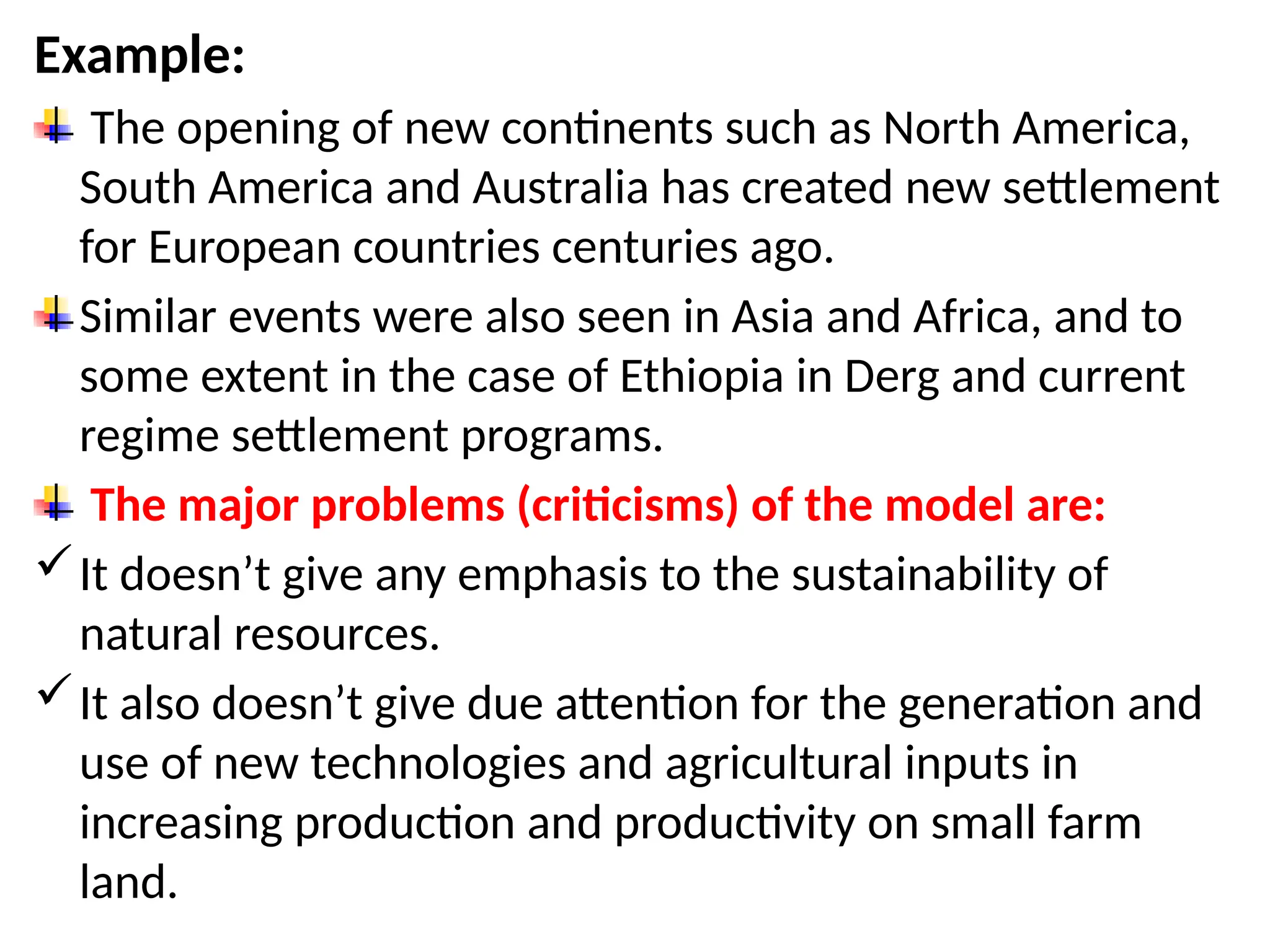 Example:
The opening of new continents such as North America,
South America and Australia has created new settlement
for European countries centuries ago.
Similar events were also seen in Asia and Africa, and to
some extent in the case of Ethiopia in Derg and current
regime settlement programs.
The major problems (criticisms) of the model are:
It doesn’t give any emphasis to the sustainability of
natural resources.
It also doesn’t give due attention for the generation and
use of new technologies and agricultural inputs in
increasing production and productivity on small farm
land.
 