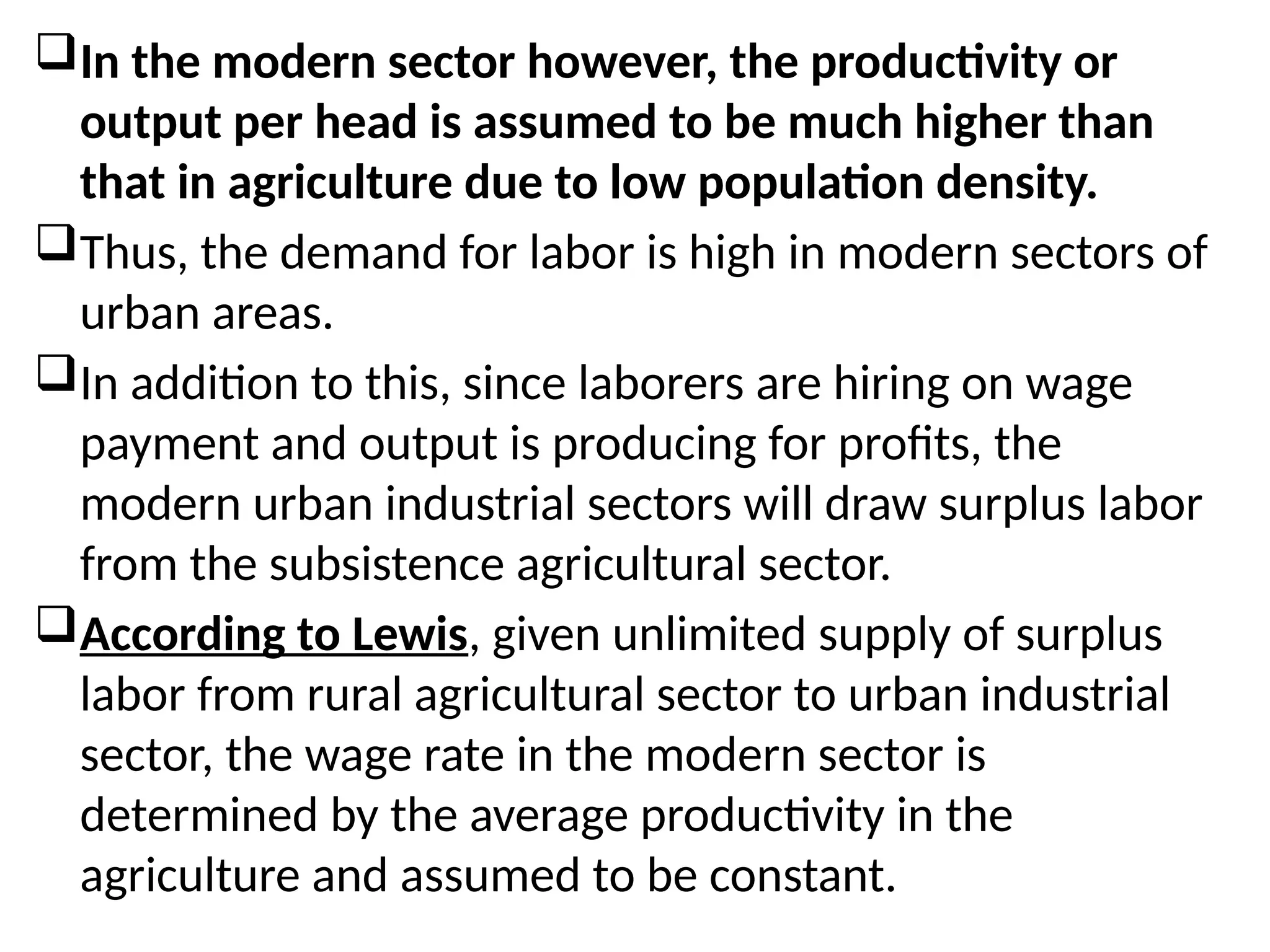 In the modern sector however, the productivity or
output per head is assumed to be much higher than
that in agriculture due to low population density.
Thus, the demand for labor is high in modern sectors of
urban areas.
In addition to this, since laborers are hiring on wage
payment and output is producing for profits, the
modern urban industrial sectors will draw surplus labor
from the subsistence agricultural sector.
According to Lewis, given unlimited supply of surplus
labor from rural agricultural sector to urban industrial
sector, the wage rate in the modern sector is
determined by the average productivity in the
agriculture and assumed to be constant.
 
