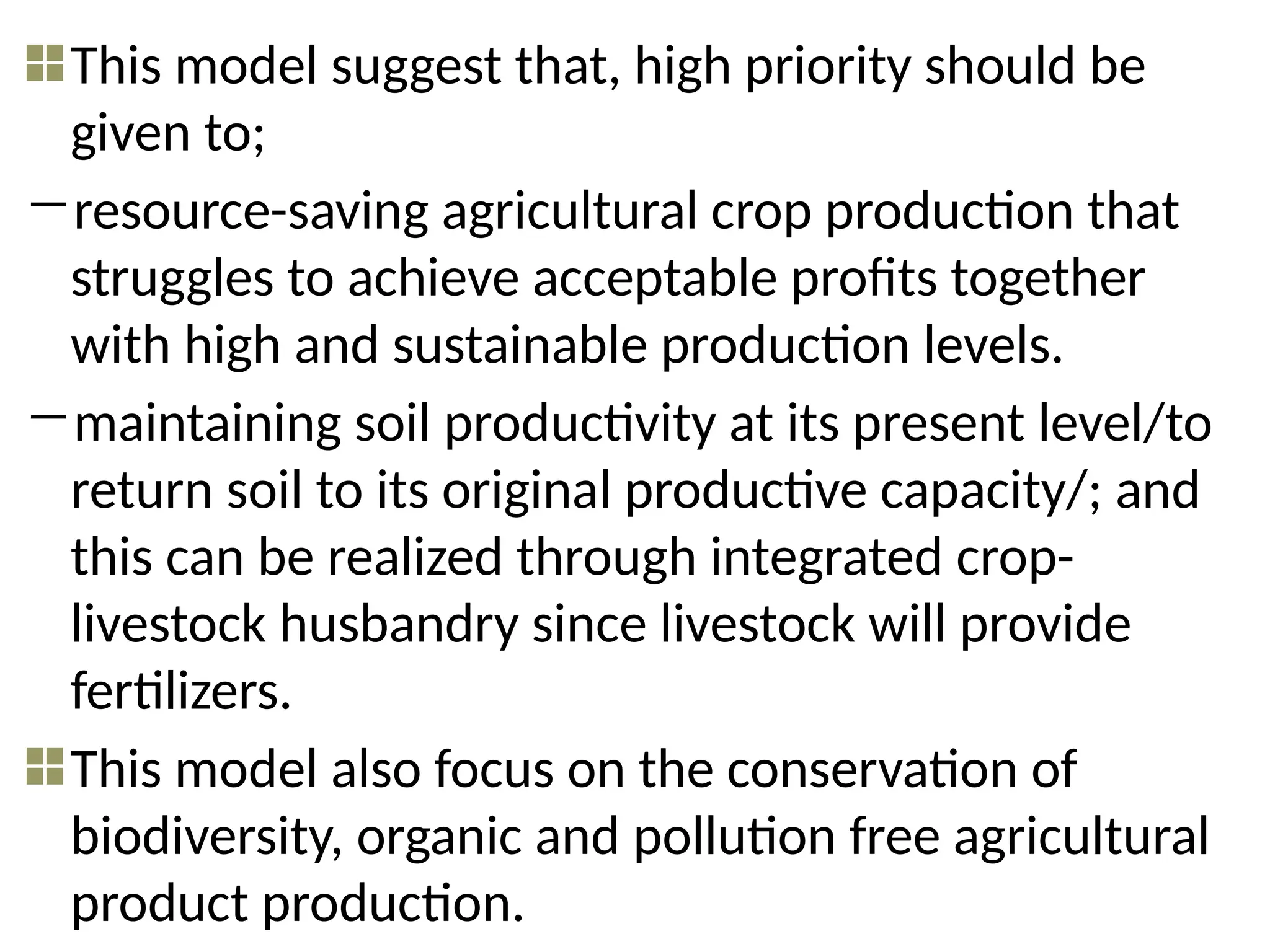 This model suggest that, high priority should be
given to;
―resource-saving agricultural crop production that
struggles to achieve acceptable profits together
with high and sustainable production levels.
―maintaining soil productivity at its present level/to
return soil to its original productive capacity/; and
this can be realized through integrated crop-
livestock husbandry since livestock will provide
fertilizers.
This model also focus on the conservation of
biodiversity, organic and pollution free agricultural
product production.
 