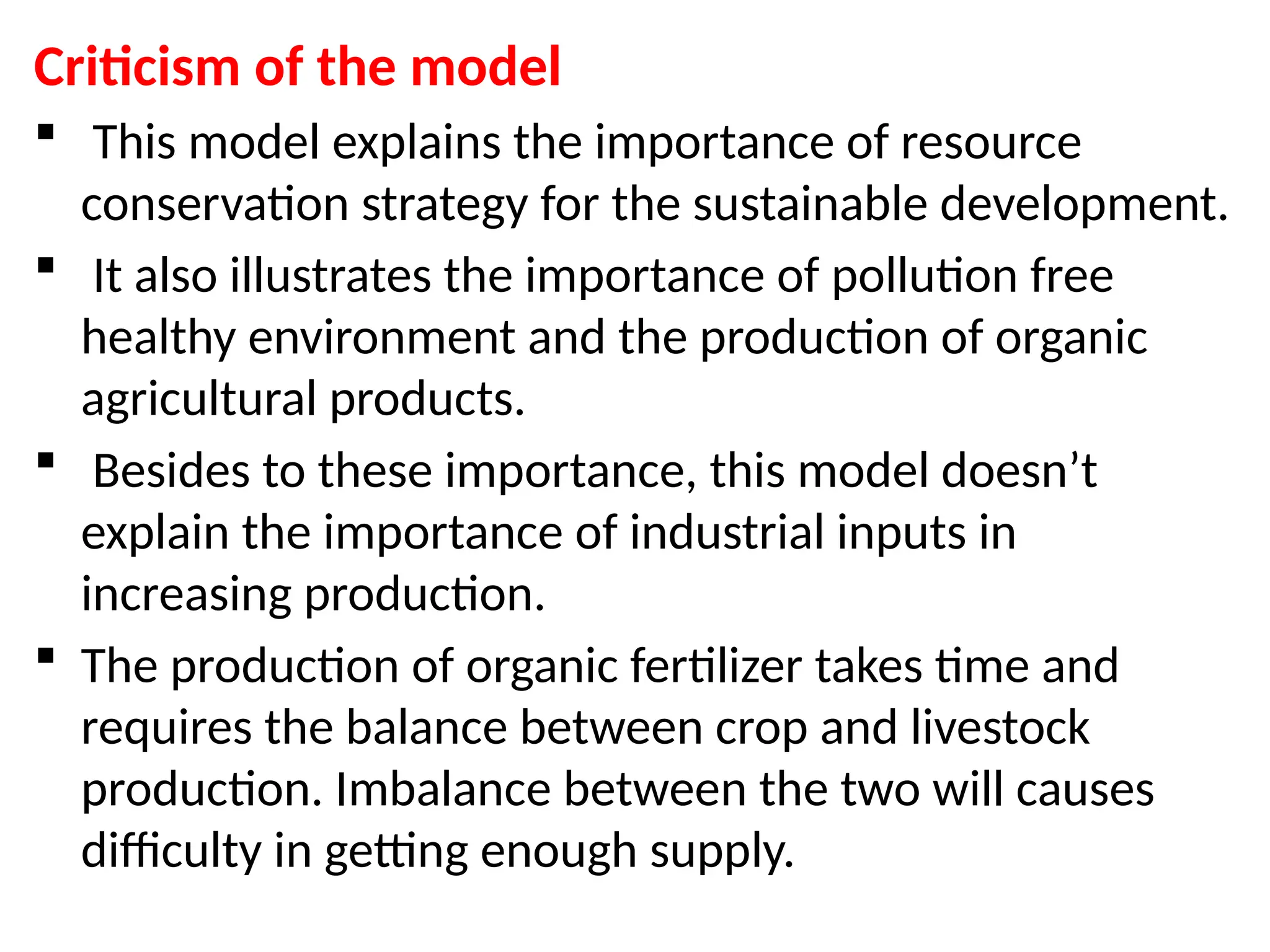 Criticism of the model
 This model explains the importance of resource
conservation strategy for the sustainable development.
 It also illustrates the importance of pollution free
healthy environment and the production of organic
agricultural products.
 Besides to these importance, this model doesn’t
explain the importance of industrial inputs in
increasing production.
 The production of organic fertilizer takes time and
requires the balance between crop and livestock
production. Imbalance between the two will causes
difficulty in getting enough supply.
 