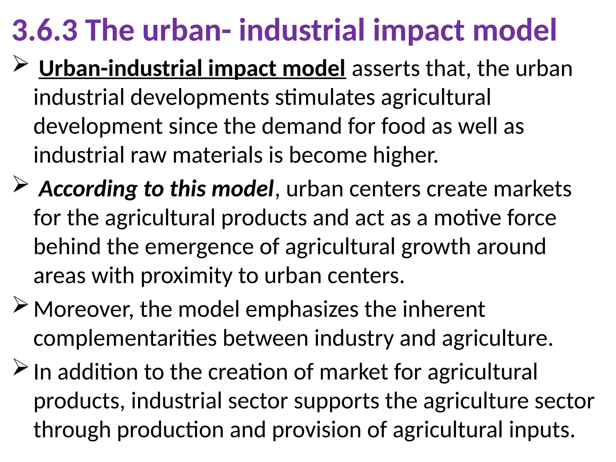 3.6.3 The urban- industrial impact model
 Urban-industrial impact model asserts that, the urban
industrial developments stimulates agricultural
development since the demand for food as well as
industrial raw materials is become higher.
 According to this model, urban centers create markets
for the agricultural products and act as a motive force
behind the emergence of agricultural growth around
areas with proximity to urban centers.
Moreover, the model emphasizes the inherent
complementarities between industry and agriculture.
In addition to the creation of market for agricultural
products, industrial sector supports the agriculture sector
through production and provision of agricultural inputs.
 