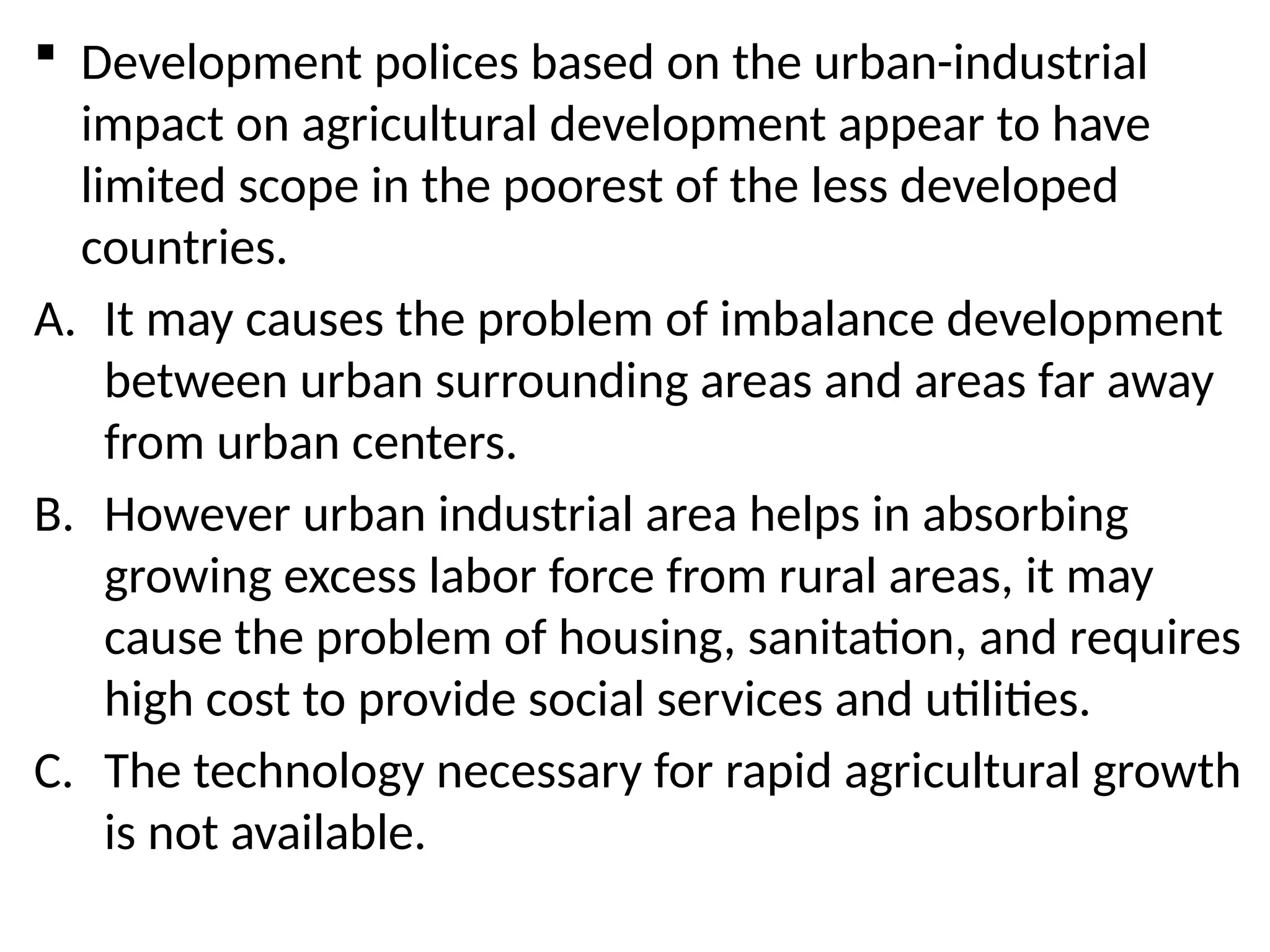  Development polices based on the urban-industrial
impact on agricultural development appear to have
limited scope in the poorest of the less developed
countries.
A. It may causes the problem of imbalance development
between urban surrounding areas and areas far away
from urban centers.
B. However urban industrial area helps in absorbing
growing excess labor force from rural areas, it may
cause the problem of housing, sanitation, and requires
high cost to provide social services and utilities.
C. The technology necessary for rapid agricultural growth
is not available.
 