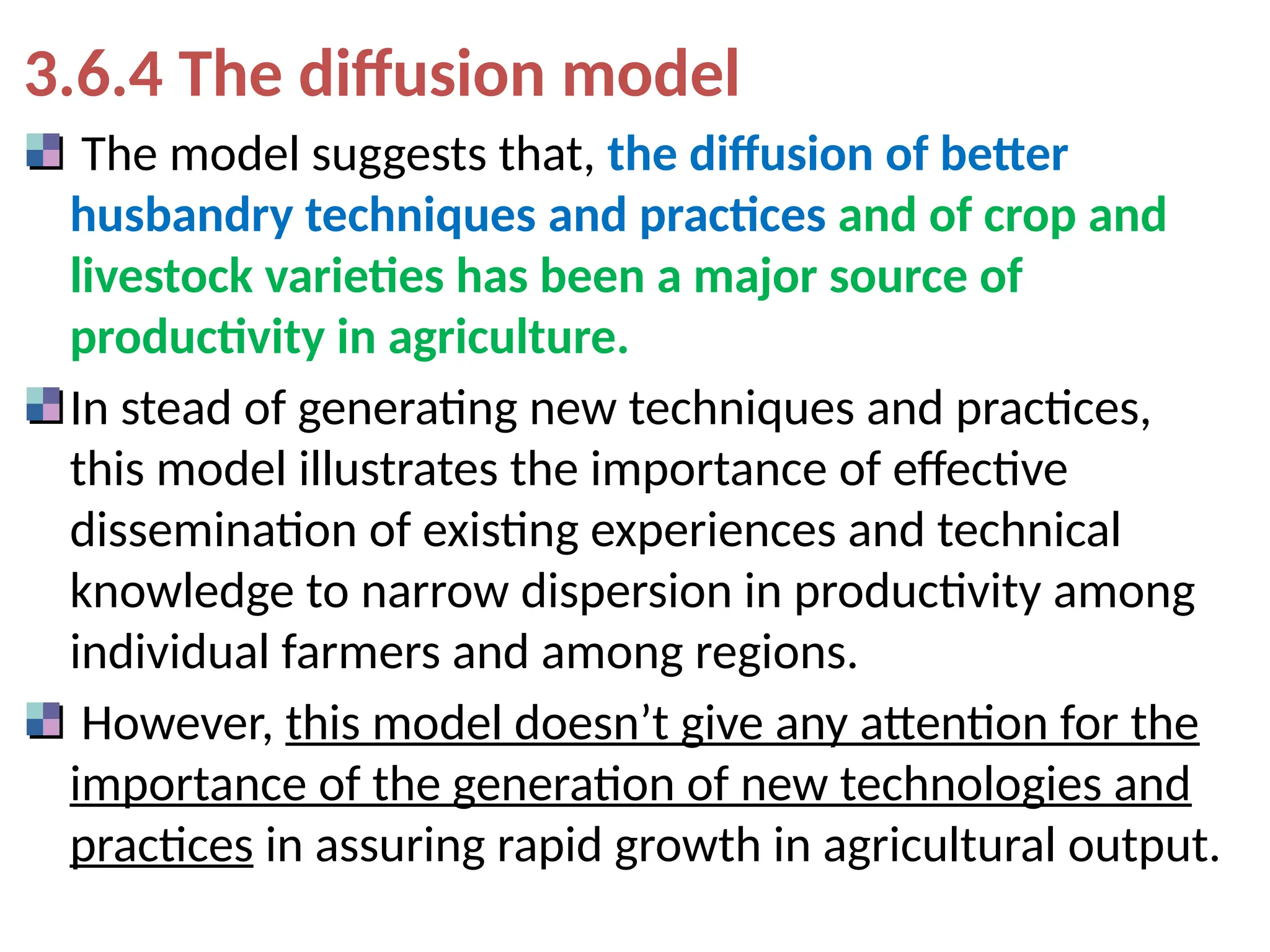 3.6.4 The diffusion model
The model suggests that, the diffusion of better
husbandry techniques and practices and of crop and
livestock varieties has been a major source of
productivity in agriculture.
In stead of generating new techniques and practices,
this model illustrates the importance of effective
dissemination of existing experiences and technical
knowledge to narrow dispersion in productivity among
individual farmers and among regions.
However, this model doesn’t give any attention for the
importance of the generation of new technologies and
practices in assuring rapid growth in agricultural output.
 