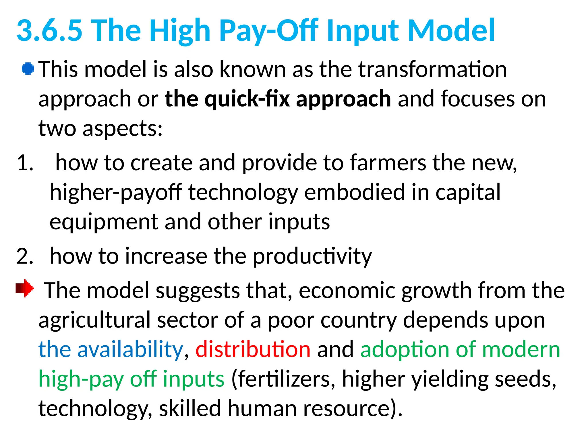 3.6.5 The High Pay-Off Input Model
This model is also known as the transformation
approach or the quick-fix approach and focuses on
two aspects:
1. how to create and provide to farmers the new,
higher-payoff technology embodied in capital
equipment and other inputs
2. how to increase the productivity
The model suggests that, economic growth from the
agricultural sector of a poor country depends upon
the availability, distribution and adoption of modern
high-pay off inputs (fertilizers, higher yielding seeds,
technology, skilled human resource).
 