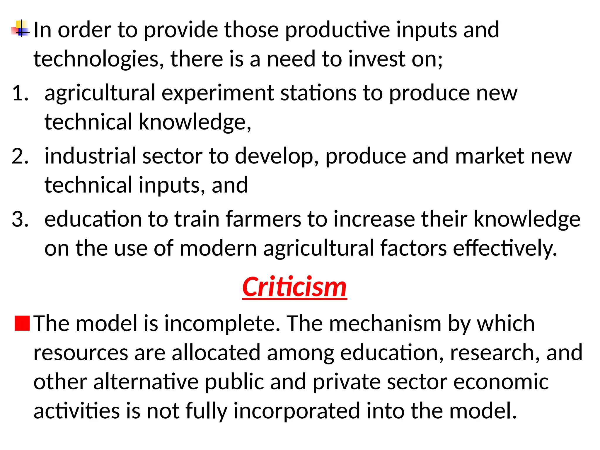 In order to provide those productive inputs and
technologies, there is a need to invest on;
1. agricultural experiment stations to produce new
technical knowledge,
2. industrial sector to develop, produce and market new
technical inputs, and
3. education to train farmers to increase their knowledge
on the use of modern agricultural factors effectively.
Criticism
The model is incomplete. The mechanism by which
resources are allocated among education, research, and
other alternative public and private sector economic
activities is not fully incorporated into the model.
 