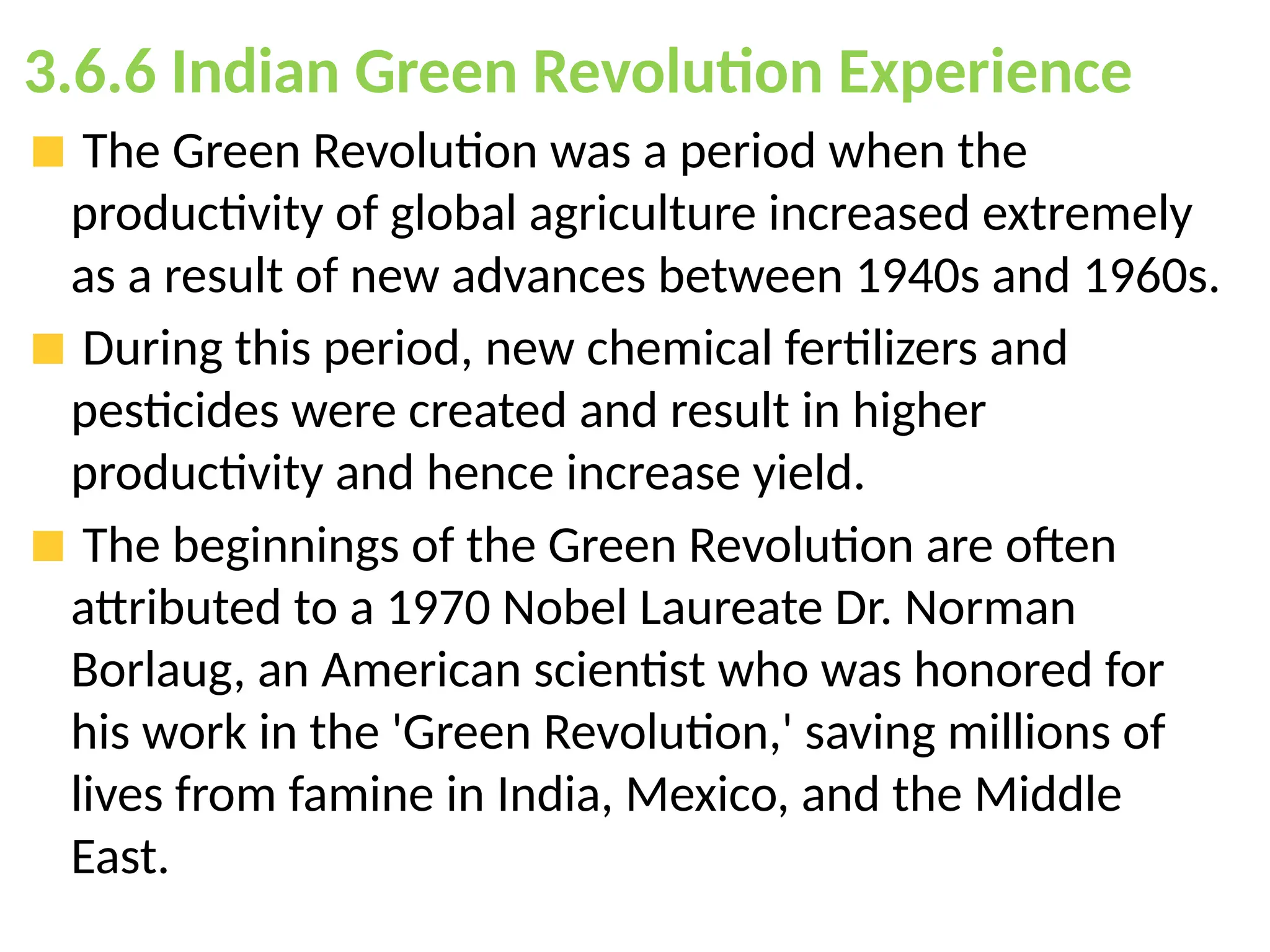 3.6.6 Indian Green Revolution Experience
The Green Revolution was a period when the
productivity of global agriculture increased extremely
as a result of new advances between 1940s and 1960s.
During this period, new chemical fertilizers and
pesticides were created and result in higher
productivity and hence increase yield.
The beginnings of the Green Revolution are often
attributed to a 1970 Nobel Laureate Dr. Norman
Borlaug, an American scientist who was honored for
his work in the 'Green Revolution,' saving millions of
lives from famine in India, Mexico, and the Middle
East.
 
