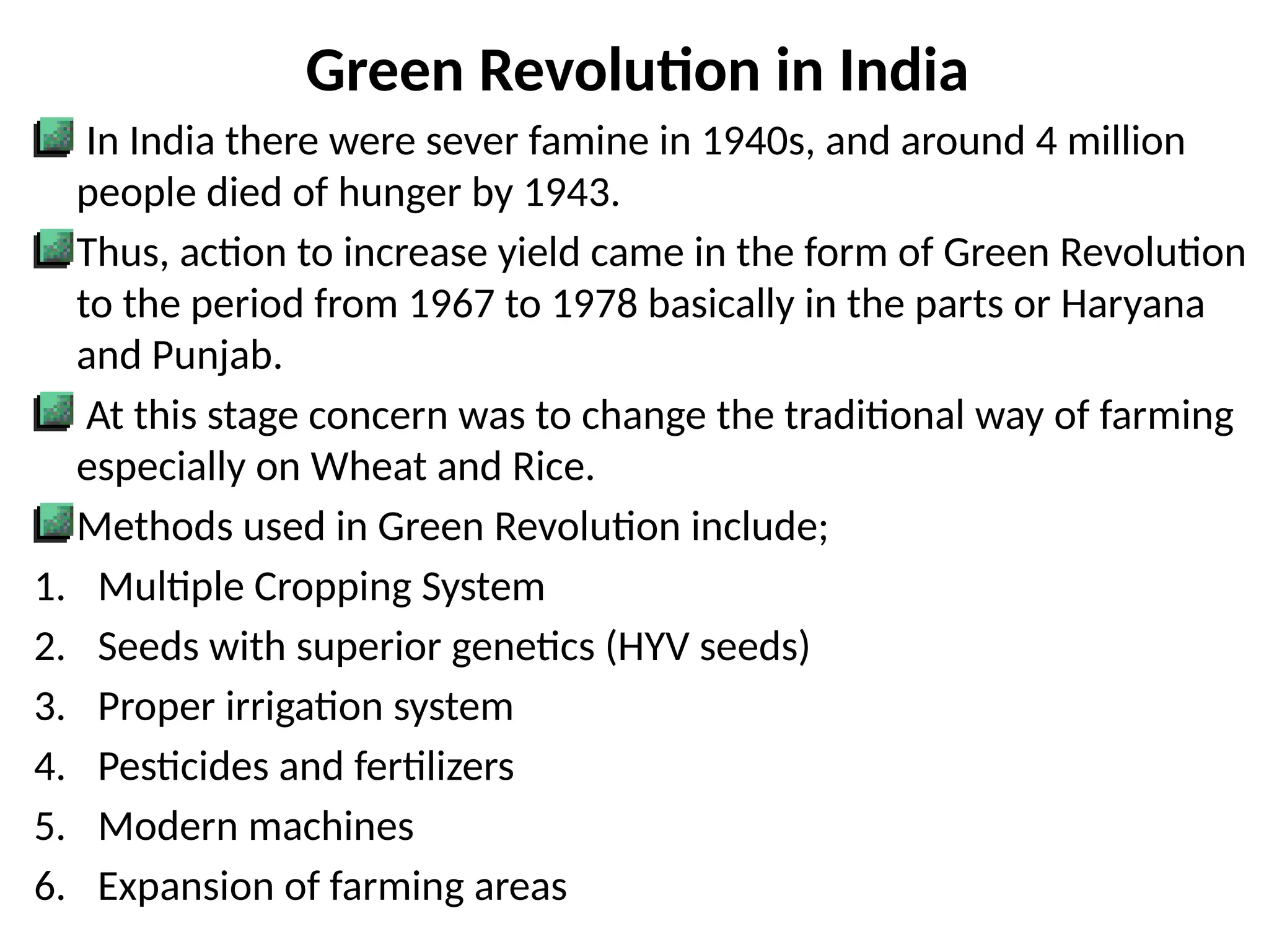 Green Revolution in India
In India there were sever famine in 1940s, and around 4 million
people died of hunger by 1943.
Thus, action to increase yield came in the form of Green Revolution
to the period from 1967 to 1978 basically in the parts or Haryana
and Punjab.
At this stage concern was to change the traditional way of farming
especially on Wheat and Rice.
Methods used in Green Revolution include;
1. Multiple Cropping System
2. Seeds with superior genetics (HYV seeds)
3. Proper irrigation system
4. Pesticides and fertilizers
5. Modern machines
6. Expansion of farming areas
 