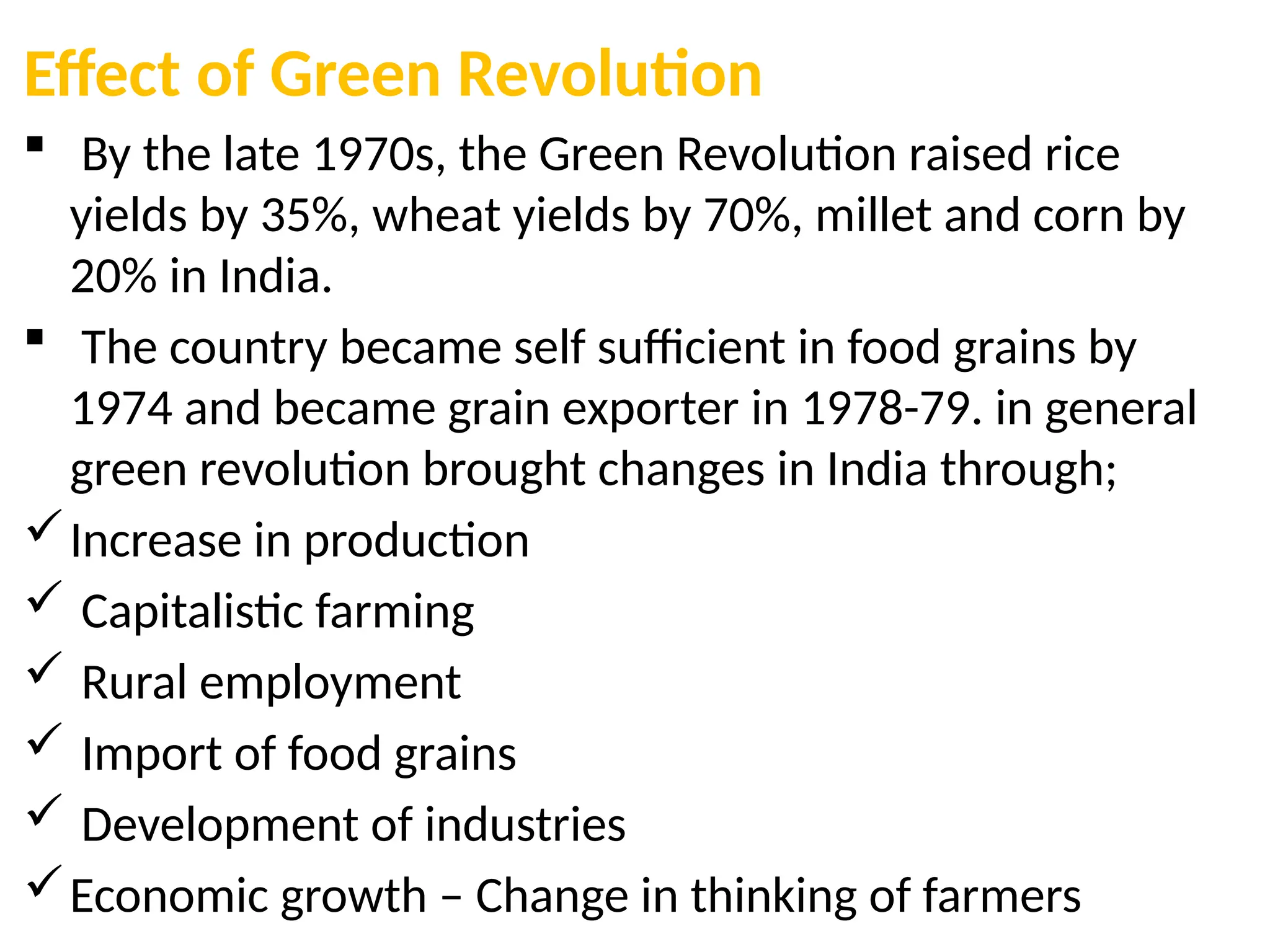 Effect of Green Revolution
 By the late 1970s, the Green Revolution raised rice
yields by 35%, wheat yields by 70%, millet and corn by
20% in India.
 The country became self sufficient in food grains by
1974 and became grain exporter in 1978-79. in general
green revolution brought changes in India through;
Increase in production
 Capitalistic farming
 Rural employment
 Import of food grains
 Development of industries
Economic growth – Change in thinking of farmers
 