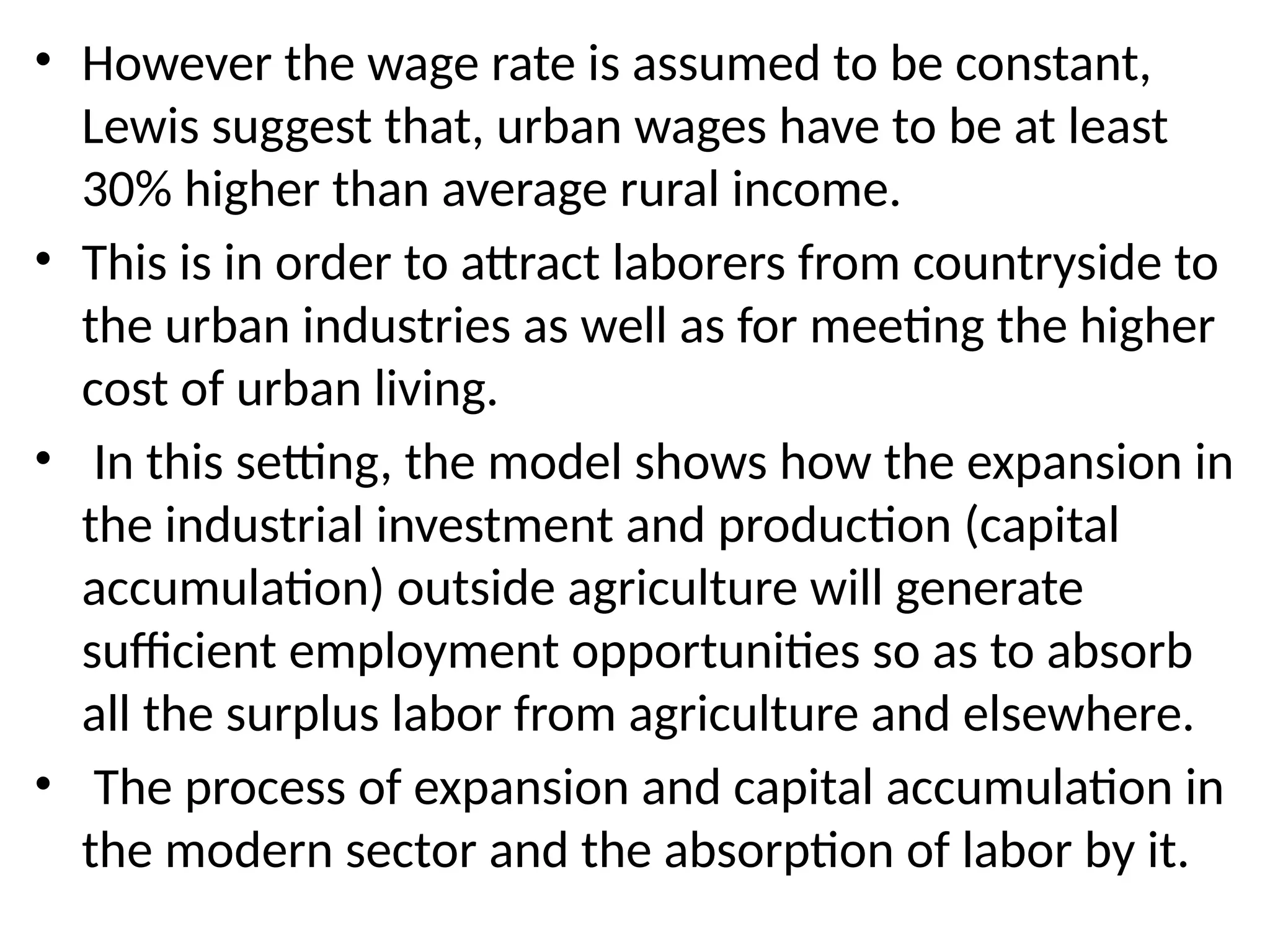 • However the wage rate is assumed to be constant,
Lewis suggest that, urban wages have to be at least
30% higher than average rural income.
• This is in order to attract laborers from countryside to
the urban industries as well as for meeting the higher
cost of urban living.
• In this setting, the model shows how the expansion in
the industrial investment and production (capital
accumulation) outside agriculture will generate
sufficient employment opportunities so as to absorb
all the surplus labor from agriculture and elsewhere.
• The process of expansion and capital accumulation in
the modern sector and the absorption of labor by it.
 