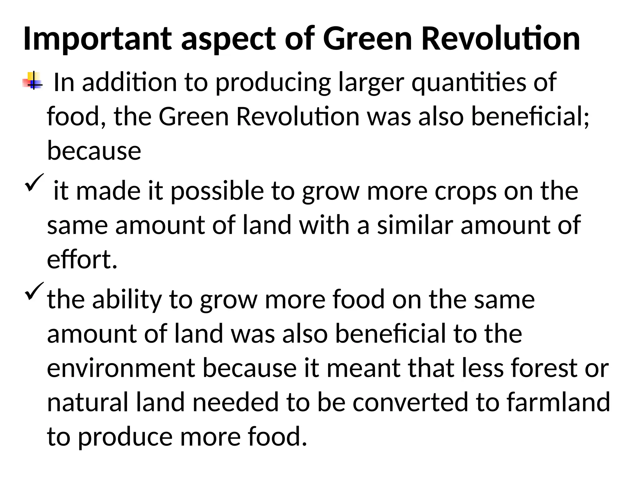 Important aspect of Green Revolution
In addition to producing larger quantities of
food, the Green Revolution was also beneficial;
because
 it made it possible to grow more crops on the
same amount of land with a similar amount of
effort.
the ability to grow more food on the same
amount of land was also beneficial to the
environment because it meant that less forest or
natural land needed to be converted to farmland
to produce more food.
 