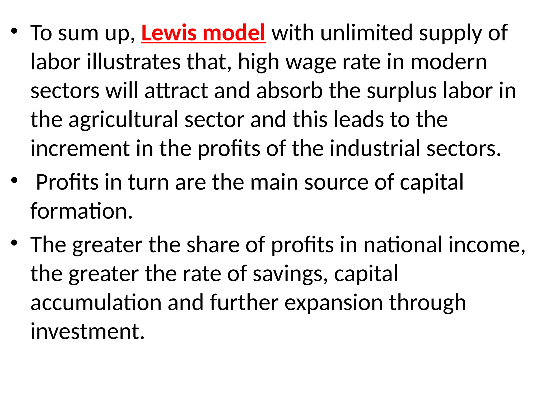 • To sum up, Lewis model with unlimited supply of
labor illustrates that, high wage rate in modern
sectors will attract and absorb the surplus labor in
the agricultural sector and this leads to the
increment in the profits of the industrial sectors.
• Profits in turn are the main source of capital
formation.
• The greater the share of profits in national income,
the greater the rate of savings, capital
accumulation and further expansion through
investment.
 